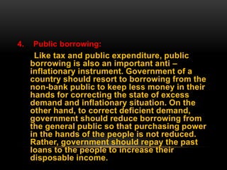 4. Public borrowing:
Like tax and public expenditure, public
borrowing is also an important anti –
inflationary instrument. Government of a
country should resort to borrowing from the
non-bank public to keep less money in their
hands for correcting the state of excess
demand and inflationary situation. On the
other hand, to correct deficient demand,
government should reduce borrowing from
the general public so that purchasing power
in the hands of the people is not reduced.
Rather, government should repay the past
loans to the people to increase their
disposable income.
 