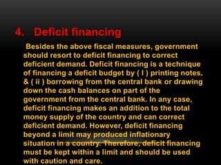 4. Deficit financing
Besides the above fiscal measures, government
should resort to deficit financing to correct
deficient demand. Deficit financing is a technique
of financing a deficit budget by ( I ) printing notes,
& ( ii ) borrowing from the central bank or drawing
down the cash balances on part of the
government from the central bank. In any case,
deficit financing makes an addition to the total
money supply of the country and can correct
deficient demand. However, deficit financing
beyond a limit may produced inflationary
situation in a country. Therefore, deficit financing
must be kept within a limit and should be used
with caution and care.
 