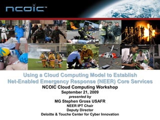 Using a Cloud Computing Model to Establish
Net-Enabled Emergency Response (NEER) Core Services
            NCOIC Cloud Computing Workshop
                      September 21, 2009
                           presented by
                  MG Stephen Gross USAFR
                          NEER IPT Chair
                          Deputy Director
           Deloitte & Touche Center for Cyber Innovation
 