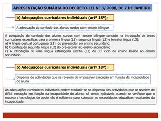 APRESENTAÇÃO SUMÁRIA DO DECRETO-LEI Nº 3/ 2008, DE 7 DE JANEIRO

       b) Adequações curriculares individuais (artº 18º);

       A adequação do currículo dos alunos surdos com ensino bilingue

A adequação do currículo dos alunos surdos com ensino bilingue consiste na introdução de áreas
curriculares específicas para a primeira língua (L1), segunda língua (L2) e terceira língua (L3):
a) A língua gestual portuguesa (L1), do pré-escolar ao ensino secundário;
b) O português segunda língua (L2) do pré-escolar ao ensino secundário;
c) A introdução de uma língua estrangeira escrita (L3) do 3.º ciclo do ensino básico ao ensino
secundário.


       b) Adequações curriculares individuais (artº 18º);

       Dispensa de actividades que se revelem de impossível execução em função da incapacidade
       do aluno

As adequações curriculares individuais podem traduzir-se na dispensa das actividades que se revelem de
difícil execução em função da incapacidade do aluno, só sendo aplicáveis quando se verifique que o
recurso a tecnologias de apoio não é suficiente para colmatar as necessidades educativas resultantes da
incapacidade.
 