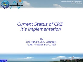 National Institute of Oceanography,
Dona Paula, Goa,.
Current Status of CRZ
It’s implementation
By
V.P. Mahale, A.K. Chaubey,
G.M. Tirodkar & S.C. Vaz
 