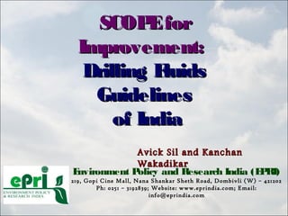 SCOPEforSCOPEfor
Improvement:Improvement:
Drilling FluidsDrilling Fluids
GuidelinesGuidelines
of Indiaof India
Environment Policy and Research India (EPRI)
219, Gopi Cine Mall, Nana Shankar Sheth Road, Dombivli (W) – 421202
Ph: 0251 – 3192839; Website: www.eprindia.com; Email:
info@eprindia.com
Avick Sil and KanchanAvick Sil and Kanchan
WakadikarWakadikar
 