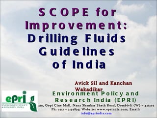 SCOPE for  Improvement:   Drilling Fluids Guidelines of India Environment Policy and Research India (EPRI) 219, Gopi Cine Mall, Nana Shankar Sheth Road, Dombivli (W) – 421202 Ph: 0251 – 3192839; Website: www.eprindia.com; Email:  [email_address] Avick Sil and Kanchan Wakadikar 