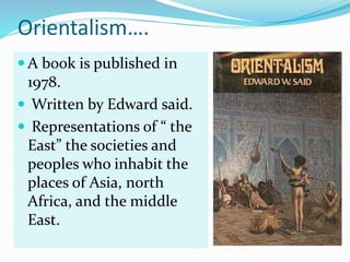 Orientalism….
 A book is published in
1978.
 Written by Edward said.
 Representations of “ the
East” the societies and
peoples who inhabit the
places of Asia, north
Africa, and the middle
East.
 