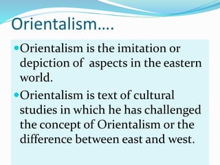 Orientalism….
Orientalism is the imitation or
depiction of aspects in the eastern
world.
Orientalism is text of cultural...