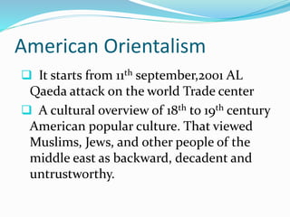 American Orientalism
 It starts from 11th september,2001 AL
Qaeda attack on the world Trade center
 A cultural overview of 18th to 19th century
American popular culture. That viewed
Muslims, Jews, and other people of the
middle east as backward, decadent and
untrustworthy.
 