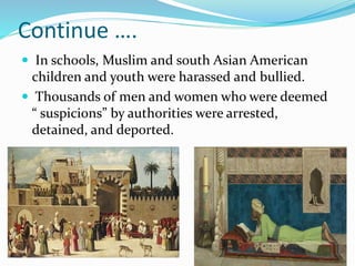 Continue ….
 In schools, Muslim and south Asian American
children and youth were harassed and bullied.
 Thousands of men and women who were deemed
“ suspicions” by authorities were arrested,
detained, and deported.
 
