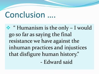 Conclusion ….
 “ Humanism is the only – I would
go so far as saying the final
resistance we have against the
inhuman practices and injustices
that disfigure human history.”
- Edward said
 