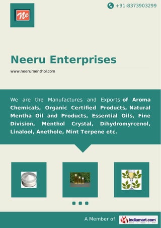 +91-8373903299 
Neeru Enterprises 
www.neerumenthol.com 
We are the Manufactures and Exports of Aroma 
Chemicals, Organic Certified Products, Natural 
Mentha Oil and Products, Essential Oils, Fine 
Division, Menthol Crystal, Dihydromyrcenol, 
Linalool, Anethole, Mint Terpene etc. 
A Member of 
 