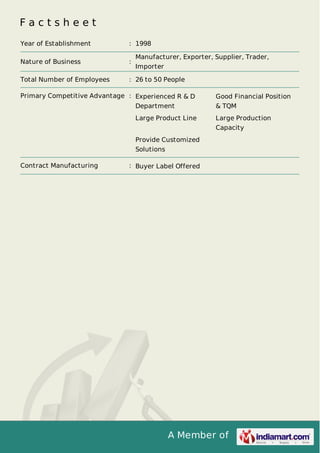 F a c t s h e e t 
Year of Establishment : 1998 
Nature of Business : Manufacturer, Exporter, Supplier, Trader, 
A Member of 
Importer 
Total Number of Employees : 26 to 50 People 
Primary Competitive Advantage : Experienced R & D 
Department 
Good Financial Position 
& TQM 
Large Product Line Large Production 
Capacity 
Provide Customized 
Solutions 
Contract Manufacturing : Buyer Label Offered 
 