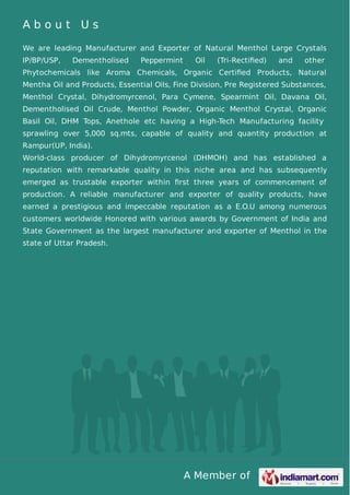 A b o u t U s 
We are leading Manufacturer and Exporter of Natural Menthol Large Crystals 
IP/BP/USP, Dementholised Peppermint Oil (Tri-Rectified) and other 
Phytochemicals like Aroma Chemicals, Organic Certified Products, Natural 
Mentha Oil and Products, Essential Oils, Fine Division, Pre Registered Substances, 
Menthol Crystal, Dihydromyrcenol, Para Cymene, Spearmint Oil, Davana Oil, 
Dementholised Oil Crude, Menthol Powder, Organic Menthol Crystal, Organic 
Basil Oil, DHM Tops, Anethole etc having a High-Tech Manufacturing facility 
sprawling over 5,000 sq.mts, capable of quality and quantity production at 
Rampur(UP, India). 
World-class producer of Dihydromyrcenol (DHMOH) and has established a 
reputation with remarkable quality in this niche area and has subsequently 
emerged as trustable exporter within first three years of commencement of 
production. A reliable manufacturer and exporter of quality products, have 
earned a prestigious and impeccable reputation as a E.O.U among numerous 
customers worldwide Honored with various awards by Government of India and 
State Government as the largest manufacturer and exporter of Menthol in the 
state of Uttar Pradesh. 
A Member of 
 