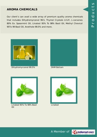 A Member of 
AROMA CHEMICALS 
Our client’s can avail a wide array of premium quality aroma chemicals 
that includes Dihydromyrcenol 99.5, Thymol Crystals U.S.P., L-carvones 
80% Ex. Spearmint Oil, Linalool 95% To 98% Basil Oil, Methyl Chevicol 
95To 99 Basil Oil, Anethole-99.5% and more. 
Dihydromyrcenol 99.5% DHM Bottam 
Linalool 95% To 98% Basil 
Oil 
Linalool 
P r o d u c t s 
 