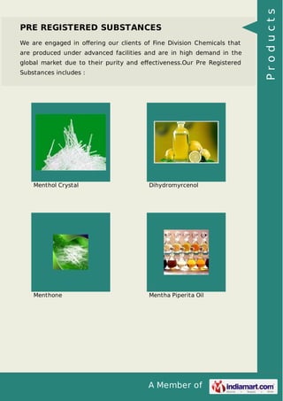 PRE REGISTERED SUBSTANCES 
We are engaged in offering our clients of Fine Division Chemicals that 
are produced under advanced facilities and are in high demand in the 
global market due to their purity and effectiveness.Our Pre Registered 
Substances includes : 
Menthol Crystal Dihydromyrcenol 
Menthone Mentha Piperita Oil 
A Member of 
P r o d u c t s 
 