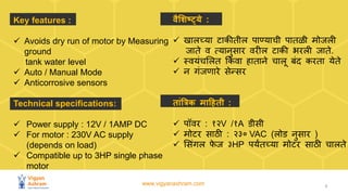 www.vigyanashram.com 3
Key features :
✓ Avoids dry run of motor by Measuring
ground
tank water level
✓ Auto / Manual Mode
✓ Anticorrosive sensors
Technical specifications:
✓ Power supply : 12V / 1AMP DC
✓ For motor : 230V AC supply
(depends on load)
✓ Compatible up to 3HP single phase
motor
वैशिष्ट्ये :
✓ खालच्या टाकीतील पाण्याची पातळी मोजली
जाते व त्यानुसार वरील टाकी भरली जाते.
✓ स्वयांचललत ककां वा हाताने चालू बांद करता येते
✓ न गांजणारे सेन्सर
ताांत्रिक माहिती :
✓ पॉवर : १२V /१A डीसी
✓ मोटर साठी : २३० VAC (लोड नुसार )
✓ लसांगल फ
े ज ३HP पयंतच्या मोटर साठी चालते
 