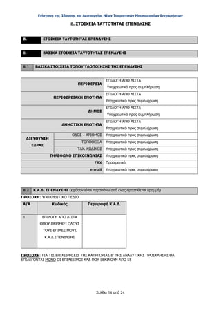 Ενίσχυση της Ίδρυσης και Λειτουργίας Νέων Τουριστικών Μικρομεσαίων Επιχειρήσεων
Σελίδα 14 από 24
8. ΣΤΟΙΧΕΙΑ ΤΑΥΤΟΤΗΤΑΣ ΕΠΕΝΔΥΣΗΣ
Β. ΣΤΟΙΧΕΙΑ ΤΑΥΤΟΤΗΤΑΣ ΕΠΕΝΔΥΣΗΣ
8. ΒΑΣΙΚΑ ΣΤΟΙΧΕΙΑ ΤΑΥΤΟΤΗΤΑΣ ΕΠΕΝΔΥΣΗΣ
8.1 ΒΑΣΙΚΑ ΣΤΟΙΧΕΙΑ ΤΟΠΟΥ ΥΛΟΠΟΙΗΣΗΣ ΤΗΣ ΕΠΕΝΔΥΣΗΣ
ΠΕΡΙΦΕΡΕΙΑ
ΕΠΙΛΟΓΗ ΑΠΟ ΛΙΣΤΑ
Υποχρεωτικό προς συμπλήρωση
ΠΕΡΙΦΕΡΕΙΑΚΗ ΕΝΟΤΗΤΑ
ΕΠΙΛΟΓΗ ΑΠΟ ΛΙΣΤΑ
Υποχρεωτικό προς συμπλήρωση
ΔΗΜΟΣ
ΕΠΙΛΟΓΗ ΑΠΟ ΛΙΣΤΑ
Υποχρεωτικό προς συμπλήρωση
ΔΗΜΟΤΙΚΗ ΕΝΟΤΗΤΑ
ΕΠΙΛΟΓΗ ΑΠΟ ΛΙΣΤΑ
Υποχρεωτικό προς συμπλήρωση
ΔΙΕΥΘΥΝΣΗ
ΕΔΡΑΣ
ΟΔΟΣ – ΑΡΙΘΜΟΣ Υποχρεωτικό προς συμπλήρωση
ΤΟΠΟΘΕΣΙΑ Υποχρεωτικό προς συμπλήρωση
ΤΑΧ. ΚΩΔΙΚΟΣ Υποχρεωτικό προς συμπλήρωση
ΤΗΛΕΦΩΝΟ ΕΠΙΚΟΙΝΩΝΙΑΣ Υποχρεωτικό προς συμπλήρωση
FAX Προαιρετικό
e-mail Υποχρεωτικό προς συμπλήρωση
8.2 Κ.Α.Δ. ΕΠΕΝΔΥΣΗΣ (εφόσον είναι παραπάνω από ένας προστίθεται γραμμή)
ΠΡΟΣΟΧΗ: ΥΠΟΧΡΕΩΤΙΚΟ ΠΕΔΙΟ
Α/Α Κωδικός Περιγραφή Κ.Α.Δ.
1 ΕΠΙΛΟΓΗ ΑΠΟ ΛΙΣΤΑ
ΟΠΟΥ ΠΕΡΙΕΧΕΙ ΟΛΟΥΣ
ΤΟΥΣ ΕΠΙΛΕΞΙΜΟΥΣ
Κ.Α.Δ.ΕΠΕΝΔΥΣΗΣ
ΠΡΟΣΟΧΗ: ΓΙΑ ΤΙΣ ΕΠΙΧΕΙΡΗΣΕΙΣ ΤΗΣ ΚΑΤΗΓΟΡΙΑΣ Β’ ΤΗΣ ΑΝΑΛΥΤΙΚΗΣ ΠΡΟΣΚΛΗΣΗΣ ΘΑ
ΕΠΙΛΕΓΟΝΤΑΙ ΜΟΝΟ ΟΙ ΕΠΙΛΕΞΙΜΟΙ ΚΑΔ ΠΟΥ ΞΕΚΙΝΟΥΝ ΑΠΟ 55
ΑΔΑ: ΩΞ16465ΧΙ8-Ο4Θ
 