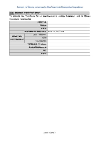 Ενίσχυση της Ίδρυσης και Λειτουργίας Νέων Τουριστικών Μικρομεσαίων Επιχειρήσεων
Σελίδα 15 από 24
8.3 ΣΤΟΙΧΕΙΑ ΥΠΕΥΘΥΝΟΥ ΕΡΓΟΥ
Τα στοιχεία του Υπεύθυνου Έργου συμπληρώνονται εφόσον διαφέρουν από το Νόμιμο
Εκπρόσωπο της εταιρείας
ΕΠΩΝΥΜΟ
ΟΝΟΜΑ
Α.Φ.Μ
ΠΕΡΙΦΕΡΕΙΑΚΗ ΕΝΟΤΗΤΑ ΕΠΙΛΟΓΗ ΑΠΟ ΛΙΣΤΑ
ΔΙΕΥΘΥΝΣΗ
ΕΠΙΚΟΙΝΩΝΙΑΣ
ΟΔΟΣ – ΑΡΙΘΜΟΣ
ΠΟΛΗ
ΤΑΧ. ΚΩΔΙΚΟΣ
ΤΗΛΕΦΩΝΟ (Σταθερό)
ΤΗΛΕΦΩΝΟ (Κινητό)
FAX
e-mail
ΑΔΑ: ΩΞ16465ΧΙ8-Ο4Θ
 