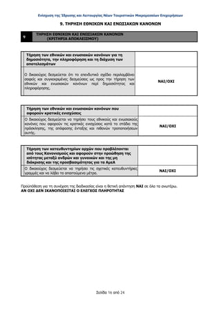 Ενίσχυση της Ίδρυσης και Λειτουργίας Νέων Τουριστικών Μικρομεσαίων Επιχειρήσεων
Σελίδα 16 από 24
9. ΤΗΡΗΣΗ ΕΘΝΙΚΩΝ ΚΑΙ ΕΝΩΣΙΑΚΩΝ ΚΑΝΟΝΩΝ
9
ΤΗΡΗΣΗ ΕΘΝΙΚΩΝ ΚΑΙ ΕΝΩΣΙΑΚΩΝ ΚΑΝΟΝΩΝ
(ΚΡΙΤΗΡΙΑ ΑΠΟΚΛΕΙΣΜΟΥ)
Τήρηση των εθνικών και ενωσιακών κανόνων για τη
δημοσιότητα, την πληροφόρηση και τη διάχυση των
αποτελεσμάτων
Ο δικαιούχος δεσμεύεται ότι το επενδυτικό σχέδιο περιλαμβάνει
σαφείς και συγκεκριμένες δεσμεύσεις ως προς την τήρηση των
εθνικών και ενωσιακών κανόνων περί δημοσιότητας και
πληροφόρησης.
ΝΑΙ/ΟΧΙ
Τήρηση των εθνικών και ενωσιακών κανόνων που
αφορούν κρατικές ενισχύσεις
Ο δικαιούχος δεσμεύεται να τηρήσει τους εθνικούς και ενωσιακούς
κανόνες που αφορούν τις κρατικές ενισχύσεις κατά το στάδιο της
πρόσκλησης, της απόφασης ένταξης και πιθανών τροποποιήσεων
αυτής.
ΝΑΙ/ΟΧΙ
Τήρηση των κατευθυντηρίων αρχών που προβλέπονται
από τους Κανονισμούς και αφορούν στην προώθηση της
ισότητας μεταξύ ανδρών και γυναικών και της μη
διάκρισης και της προσβασιμότητας για τα ΑμεΑ
Ο δικαιούχος δεσμεύεται να τηρήσει τις σχετικές κατευθυντήριες
γραμμές και να λάβει τα απαιτούμενα μέτρα.
ΝΑΙ/ΟΧΙ
Προϋπόθεση για τη συνέχιση της διαδικασίας είναι η θετική απάντηση ΝΑΙ σε όλα τα ανωτέρω.
ΑΝ ΟΧΙ ΔΕΝ ΙΚΑΝΟΠΟΙΕΙΤΑΙ Ο ΕΛΕΓΧΟΣ ΠΛΗΡΟΤΗΤΑΣ
ΑΔΑ: ΩΞ16465ΧΙ8-Ο4Θ
 