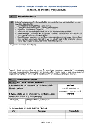 Ενίσχυση της Ίδρυσης και Λειτουργίας Νέων Τουριστικών Μικρομεσαίων Επιχειρήσεων
Σελίδα 17 από 24
10. ΠΕΡΙΓΡΑΦΗ ΕΠΙΧΕΙΡΗΜΑΤΙΚΟΥ ΣΧΕΔΙΟΥ
10. ΣΤΟΙΧΕΙΑ ΕΠΕΝΔΥΣΗΣ
10.1 Αναλυτική περιγραφή του Επενδυτικού Σχεδίου στην οποία θα πρέπει να περιλαμβάνονται - κατ΄
ελάχιστον - τα ακόλουθα:
• Δραστηριότητα της επιχείρησης - νομική μορφή
• Σκοπός του Επενδυτικού Σχεδίου - Παραγόμενες Υπηρεσίες
• Περιγραφή του επενδυτικού σχεδίου
• Πλεονεκτήματα της επιχείρησης έναντι των άλλων επιχειρήσεων της περιοχής.
• Προϋπολογισμός, κατηγορίες και τεκμηρίωση δαπανών, ρεαλιστικότατα προϋπολογισμού,
χρηματοδοτικό σχήμα επενδυτικού σχεδίου.
• Χρονοδιάγραμμα υλοποίησης της επένδυσης με αναφορά στην απαίτηση για έκδοση αδειών
(π.χ. δόμησης) και εκτίμηση του χρόνου για την έκδοσή τους. Αν δεν απαιτείται η έκδοση
αδειών ή αυτές έχουν εκδοθεί, παρατίθεται σχετική τεκμηρίωση.
Υποχρεωτικό πεδίο προς συμπλήρωση
Προσοχή : Καθώς με την υποβολή της αίτησης δεν απαιτείται η προσκόμιση προσφορών / προτιμολογίων
εφιστούμε την προσοχή στην συμπλήρωση των σχετικών πεδίων η οποία πρέπει να είναι σαφής, αναλυτική
και με σχετική τεκμηρίωση όσον αφορά τα επιμέρους κόστη των επιλέξιμων κατηγοριών δαπανών.
10.2 ΩΡΙΜΟΤΗΤΑ ΕΠΕΝΔΥΣΗΣ
10.2.1 ΑΙΤΟΥΜΕΝΕΣ ΑΔΕΙΕΣ Ή ΕΓΚΡΙΣΕΙΣ
1) Απαιτούνται για την υλοποίηση της επένδυσης ειδικές
άδειες ή εγκρίσεις;
ΝΑΙ/ΟΧΙ
(στο ΟΧΙ δεν ανοίγει για
συμπλήρωση η ερώτηση 10.2.2)
2) Έχουν εκδοθεί για την υλοποίηση της επένδυσης όλες οι
απαιτούμενες άδειες (π.χ. άδειες δόμησης)
ΝΑΙ/ΟΧΙ
Παρατηρήσεις: (Υποχρεωτικό προς συμπλήρωση)
AN NAI στο 10.2.2 ΣΥΜΠΛΗΡΩΝΕΤΑΙ Ο ΠΙΝΑΚΑΣ
α/α Περιγραφή Έχει εκδοθεί
ΑΔΑ: ΩΞ16465ΧΙ8-Ο4Θ
 