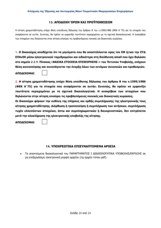 Ενίσχυση της Ίδρυσης και Λειτουργίας Νέων Τουριστικών Μικρομεσαίων Επιχειρήσεων
Σελίδα 24 από 24
13. ΑΠΟΔΟΧΗ ΌΡΩΝ ΚΑΙ ΠΡΟΫΠΟΘΕΣΕΩΝ
Η αίτηση χρηματοδότησης επέχει θέση υπεύθυνης δήλωσης του άρθρου 8 του ν.1599/1986 (ΦΕΚ Α΄75) για τα στοιχεία που
αναφέρονται σε αυτήν. Συνεπώς, θα πρέπει να εμφανίζει ταυτότητα περιεχομένου με τα σχετικά δικαιολογητικά. Η ανακρίβεια
των στοιχείων που δηλώνονται στην αίτηση επισύρει τις προβλεπόμενες ποινικές και διοικητικές κυρώσεις.
1. Ο δικαιούχος αποδέχεται ότι τα μηνύματα που θα αποστέλλονται προς τον ΕΦ ή/και την ΕΥΔ
ΕΠΑνΕΚ μέσω ηλεκτρονικού ταχυδρομείου και ειδικότερα στη διεύθυνση email που έχει δηλώσει
στο σημείο 2.2.9. Πίνακας «ΒΑΣΙΚΑ ΣΤΟΙΧΕΙΑ ΕΠΙΧΕΙΡΗΣΗΣ-» του Έντυπου Υποβολής, επέχουν
θέση κοινοποίησης και συνεπάγονται την έναρξη όλων των εννόμων συνεπειών και προθεσμιών.
ΑΠΟΔΕΧΟΜΑΙ
2. Η αίτηση χρηματοδότησης επέχει θέση υπεύθυνης δήλωσης του άρθρου 8 του ν.1599/1986
(ΦΕΚ Α΄75) για τα στοιχεία που αναφέρονται σε αυτήν. Συνεπώς, θα πρέπει να εμφανίζει
ταυτότητα περιεχομένου με τα σχετικά δικαιολογητικά. Η ανακρίβεια των στοιχείων που
δηλώνονται στην αίτηση επισύρει τις προβλεπόμενες ποινικές και διοικητικές κυρώσεις.
Οι δικαιούχοι φέρουν την ευθύνη της πλήρους και ορθής συμπλήρωσης της ηλεκτρονικής τους
αίτησης χρηματοδότησης. Διόρθωση ή τροποποίηση ή συμπλήρωση των αιτήσεων, συμπλήρωση
τυχόν ελλειπόντων στοιχείων, έστω και συμπληρωματικών ή διευκρινιστικών, δεν επιτρέπεται
μετά την ολοκλήρωση της ηλεκτρονικής υποβολής της αίτησης.
ΑΠΟΔΕΧΟΜΑΙ
14. ΥΠΟΧΡΕΩΤΙΚΑ ΕΠΙΣΥΝΑΠΤΟΜΕΝΑ ΑΡΧΕΙΑ
• Τα απαιτούμενα δικαιολογητικά του ΠΑΡΑΡΤΗΜΑΤΟΣ I ΔΙΚΑΙΟΛΟΓΗΤΙΚΑ ΥΠΟΒΟΛΗΣ/ΕΝΤΑΞΗΣ σε
μη επεξεργάσιμη ηλεκτρονική μορφή αρχείου (πχ αρχείο τύπου pdf).
ΑΔΑ: ΩΞ16465ΧΙ8-Ο4Θ
 