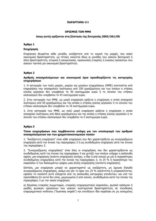 1
ΠΑΡΑΡΤΗΜΑ VII
ΟΡΙΣΜΟΣ ΤΩΝ ΜΜΕ
όπως αυτές ορίζονται στη Σύσταση της Επιτροπής 2003/361/ΕΚ
Άρθρο 1
Επιχείρηση
Επιχείρηση θεωρείται κάθε μονάδα, ανεξάρτητα από τη νομική της μορφή, που ασκεί
οικονομική δραστηριότητα, ως τέτοιες νοούνται ιδίως οι μονάδες που ασκούν βιοτεχνική ή
άλλη δραστηριότητα, ατομικά ή οικογενειακά, προσωπικές εταιρείες ή ενώσεις προσώπων που
ασκούν τακτικά μια οικονομική δραστηριότητα.
Άρθρο 2
Αριθμός απασχολούμενων και οικονομικά όρια προσδιορίζοντα τις κατηγορίες
επιχειρήσεων
1. Η κατηγορία των πολύ μικρών, μικρών και μεσαίων επιχειρήσεων (ΜΜΕ) αποτελείται από
επιχειρήσεις που απασχολούν λιγότερους από 250 εργαζομένους και των οποίων ο ετήσιος
κύκλος εργασιών δεν υπερβαίνει τα 50 εκατομμύρια ευρώ ή το σύνολο του ετήσιου
ισολογισμού δεν υπερβαίνει τα 43 εκατομμύρια ευρώ.
2. Στην κατηγορία των ΜΜΕ, ως μικρή επιχείρηση ορίζεται η επιχείρηση η οποία απασχολεί
λιγότερους από 50 εργαζομένους και της οποίας ο ετήσιος κύκλος εργασιών ή το σύνολο του
ετήσιου ισολογισμού δεν υπερβαίνει τα 10 εκατομμύρια ευρώ.
3. Στην κατηγορία των ΜΜΕ, ως πολύ μικρή επιχείρηση ορίζεται η επιχείρηση η οποία
απασχολεί λιγότερους από δέκα εργαζομένους και της οποίας ο ετήσιος κύκλος εργασιών ή το
σύνολο του ετήσιου ισολογισμού δεν υπερβαίνει τα 2 εκατομμύρια ευρώ.
Άρθρο 3
Τύποι επιχειρήσεων που λαμβάνονται υπόψη για τον υπολογισμό του αριθμού
απασχολούμενων και των χρηματοοικονομικών ποσών
1. "Ανεξάρτητη επιχείρηση" είναι κάθε επιχείρηση που δεν χαρακτηρίζεται ως συνεργαζόμενη
επιχείρηση κατά την έννοια της παραγράφου 2 ή ως συνδεδεμένη επιχείρηση κατά την έννοια
της παραγράφου 3.
2. "Συνεργαζόμενες επιχειρήσεις" είναι όλες οι επιχειρήσεις που δεν χαρακτηρίζονται ως
συνδεδεμένες κατά την έννοια της παραγράφου 3 και μεταξύ των οποίων υπάρχει η ακόλουθη
σχέση: μια επιχείρηση (ανάντη επιχείρηση) κατέχει, η ίδια ή από κοινού με μία ή περισσότερες
συνδεδεμένες επιχειρήσεις κατά την έννοια της παραγράφου 3, το 25 % ή περισσότερο του
κεφαλαίου ή των δικαιωμάτων ψήφου μιας άλλης επιχείρησης (κατάντη επιχείρηση).
Ωστόσο, μια επιχείρηση μπορεί να χαρακτηριστεί ως ανεξάρτητη, μη έχουσα δηλαδή
συνεργαζόμενες επιχειρήσεις, ακόμη και εάν το όριο του 25 % καλύπτεται ή υπερκαλύπτεται,
εφόσον το ποσοστό αυτό ελέγχεται από τις ακόλουθες κατηγορίες επενδυτών, και υπό την
προϋπόθεση ότι αυτοί δεν είναι, μεμονωμένα ή από κοινού, συνδεδεμένοι κατά την έννοια της
παραγράφου 3 με την οικεία επιχείρηση:
α) δημόσιες εταιρείες συμμετοχών, εταιρείες επιχειρηματικού κεφαλαίου, φυσικά πρόσωπα ή
ομάδες φυσικών προσώπων που ασκούν συστηματικά δραστηριότητες σε επενδύσεις
επιχειρηματικού κινδύνου ("business angels") και επενδύουν ίδια κεφάλαια σε μη εισηγμένες
ΑΔΑ: ΩΞ16465ΧΙ8-Ο4Θ
 