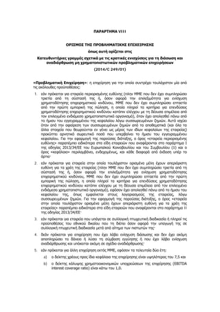 ΠΑΡΑΡΤΗΜΑ VIII
ΟΡΙΣΜΟΣ ΤΗΣ ΠΡΟΒΛΗΜΑΤΙΚΗΣ ΕΠΙΧΕΙΡΗΣΗΣ
όπως αυτή ορίζεται στις
Κατευθυντήριες γραμμές σχετικά με τις κρατικές ενισχύσεις για τη διάσωση και
αναδιάρθρωση μη χρηματοπιστωτικών προβληματικών επιχειρήσεων
(2014/C 249/01)
«Προβληματική Επιχείρηση»: η επιχείρηση για την οποία συντρέχει τουλάχιστον μία από
τις ακόλουθες προϋποθέσεις:
1. εάν πρόκειται για εταιρεία περιορισμένης ευθύνης (πλην ΜΜΕ που δεν έχει συμπληρώσει
τριετία από τη σύστασή της ή, όσον αφορά την επιλεξιμότητα για ενίσχυση
χρηματοδότησης επιχειρηματικού κινδύνου, ΜΜΕ που δεν έχει συμπληρώσει επταετία
από την πρώτη εμπορική της πώληση, η οποία πληροί τα κριτήρια για επενδύσεις
χρηματοδότησης επιχειρηματικού κινδύνου κατόπιν ελέγχου με τη δέουσα επιμέλεια από
τον επιλεγμένο ενδιάμεσο χρηματοπιστωτικό οργανισμό), όταν έχει απολεσθεί πάνω από
το ήμισυ του εγγεγραμμένου της κεφαλαίου λόγω συσσωρευμένων ζημιών. Αυτό ισχύει
όταν από την αφαίρεση των συσσωρευμένων ζημιών από τα αποθεματικά (και όλα τα
άλλα στοιχεία που θεωρούνται εν γένει ως μέρος των ιδίων κεφαλαίων της εταιρείας)
προκύπτει αρνητικό σωρευτικό ποσό που υπερβαίνει το ήμισυ του εγγεγραμμένου
κεφαλαίου. Για την εφαρμογή της παρούσας διάταξης, ο όρος «εταιρεία περιορισμένης
ευθύνης» παραπέμπει ειδικότερα στα είδη εταιρειών που αναφέρονται στο παράρτημα I
της οδηγίας 2013/34/ΕΕ του Ευρωπαϊκού Κοινοβουλίου και του Συμβουλίου (1) και ο
όρος «κεφάλαιο» περιλαμβάνει, ενδεχομένως, και κάθε διαφορά από έκδοση υπέρ το
άρτιο·
2. εάν πρόκειται για εταιρεία στην οποία τουλάχιστον ορισμένα μέλη έχουν απεριόριστη
ευθύνη για τα χρέη της εταιρείας (πλην ΜΜΕ που δεν έχει συμπληρώσει τριετία από τη
σύστασή της ή, όσον αφορά την επιλεξιμότητα για ενίσχυση χρηματοδότησης
επιχειρηματικού κινδύνου, ΜΜΕ που δεν έχει συμπληρώσει επταετία από την πρώτη
εμπορική της πώληση, η οποία πληροί τα κριτήρια για επενδύσεις χρηματοδότησης
επιχειρηματικού κινδύνου κατόπιν ελέγχου με τη δέουσα επιμέλεια από τον επιλεγμένο
ενδιάμεσο χρηματοπιστωτικό οργανισμό), εφόσον έχει απολεσθεί πάνω από το ήμισυ του
κεφαλαίου της, όπως εμφαίνεται στους λογαριασμούς της εταιρείας, λόγω
συσσωρευμένων ζημιών. Για την εφαρμογή της παρούσας διάταξης, ο όρος «εταιρεία
στην οποία τουλάχιστον ορισμένα μέλη έχουν απεριόριστη ευθύνη για τα χρέη της
εταιρείας» παραπέμπει ειδικότερα στα είδη εταιρειών που αναφέρονται στο παράρτημα II
της οδηγίας 2013/34/ΕΕ·
3. εάν πρόκειται για εταιρεία που υπάγεται σε συλλογική πτωχευτική διαδικασία ή πληροί τις
προϋποθέσεις του εθνικού δικαίου που τη διέπει όσον αφορά την υπαγωγή της σε
συλλογική πτωχευτική διαδικασία μετά από αίτημα των πιστωτών της·
4. δεάν πρόκειται για επιχείρηση που έχει λάβει ενίσχυση διάσωσης και δεν έχει ακόμη
αποπληρώσει το δάνειο ή λύσει τη σύμβαση εγγύησης ή που έχει λάβει ενίσχυση
αναδιάρθρωσης και υπόκειται ακόμη σε σχέδιο αναδιάρθρωσης·
5. εάν πρόκειται για άλλη επιχείρηση εκτός ΜΜΕ, εφόσον τα τελευταία δύο έτη:
a) ο δείκτης χρέους προς ίδια κεφάλαια της επιχείρησης είναι υψηλότερος του 7,5 και
b) ο δείκτης κάλυψης χρηματοοικονομικών υποχρεώσεων της επιχείρησης (EBITDA
interest coverage ratio) είναι κάτω του 1,0.
ΑΔΑ: ΩΞ16465ΧΙ8-Ο4Θ
 