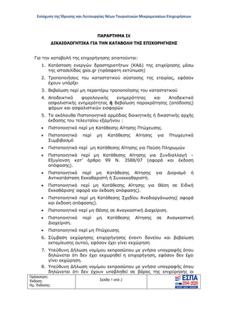 Ενίσχυση της Ίδρυσης και Λειτουργίας Νέων Τουριστικών Μικρομεσαίων Επιχειρήσεων
Πρόσκληση:
Έκδοση:
Ημ. Έκδοσης:
Σελίδα 1 από 2
ΠΑΡΑΡΤΗΜΑ ΙX
ΔΙΚΑΙΟΛΟΓΗΤΙΚΑ ΓΙΑ ΤΗΝ ΚΑΤΑΒΟΛΗ ΤΗΣ ΕΠΙΧΟΡΗΓΗΣΗΣ
Για την καταβολή της επιχορήγησης απαιτούνται:
1. Κατάσταση ενεργών δραστηριοτήτων (ΚΑΔ) της επιχείρησης μέσω
της ιστοσελίδας gsis.gr (πρόσφατη εκτύπωση)
2. Τροποποιήσεις του καταστατικού σύστασης της εταιρίας, εφόσον
έχουν υπάρξει
3. Βεβαίωση περί μη περαιτέρω τροποποίησης του καταστατικού
4. Αποδεικτικό φορολογικής ενημερότητας και Αποδεικτικό
ασφαλιστικής ενημερότητας ή Βεβαίωση παρακράτησης (απόδοσης)
φόρων και ασφαλιστικών εισφορών
5. Τα ακόλουθα Πιστοποιητικά αρμόδιας διοικητικής ή δικαστικής αρχής
έκδοσης του τελευταίου εξαμήνου :
• Πιστοποιητικό περί μη Κατάθεσης Αίτησης Πτώχευσης.
• Πιστοποιητικό περί μη Κατάθεσης Αίτησης για Πτωχευτικό
Συμβιβασμό
• Πιστοποιητικό περί μη Κατάθεσης Αίτησης για Παύση Πληρωμών
• Πιστοποιητικό περί μη Κατάθεσης Αίτησης για Συνδιαλλαγή –
Εξυγίανση κατ’ άρθρο 99 Ν. 3588/07 (αφορά και έκδοση
απόφασης).
• Πιστοποιητικό περί μη Κατάθεσης Αίτησης για Διορισμό ή
Αντικατάσταση Εκκαθαριστή ή Συνεκκαθαριστή.
• Πιστοποιητικό περί μη Κατάθεσης Αίτησης για Θέση σε Ειδική
Εκκαθάριση( αφορά και έκδοση απόφασης).
• Πιστοποιητικό περί μη Κατάθεσης Σχεδίου Αναδιοργάνωσης( αφορά
και έκδοση απόφασης).
• Πιστοποιητικό περί μη Θέσης σε Αναγκαστική Διαχείριση.
• Πιστοποιητικό περί μη Κατάθεσης Αίτησης σε Αναγκαστική
Διαχείριση.
• Πιστοποιητικό περί μη Πτώχευσης
6. Σύμβαση εκχώρησης επιχορήγησης έναντι δανείου και βεβαίωση
εκταμίευσης αυτού, εφόσον έχει γίνει εκχώρηση
7. Υπεύθυνη Δήλωση νομίμου εκπροσώπου με γνήσιο υπογραφής όπου
δηλώνεται ότι δεν έχει εκχωρηθεί η επιχορήγηση, εφόσον δεν έχει
γίνει εκχώρηση.
8. Υπεύθυνη Δήλωση νομίμου εκπροσώπου με γνήσιο υπογραφής όπου
δηλώνεται ότι δεν έχουν υποβληθεί σε βάρος της επιχείρησης οι
ΑΔΑ: ΩΞ16465ΧΙ8-Ο4Θ
 