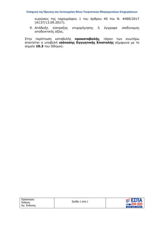 Ενίσχυση της Ίδρυσης και Λειτουργίας Νέων Τουριστικών Μικρομεσαίων Επιχειρήσεων
Πρόσκληση:
Έκδοση:
Ημ. Έκδοσης:
Σελίδα 2 από 2
κυρώσεις της παραγράφου 1 του άρθρου 40 του Ν. 4488/2017
(Α137/13.09.2017).
9. Απόδειξη είσπραξης επιχορήγησης ή έγγραφο ισοδύναμης
αποδεικτικής αξίας.
Στην περίπτωση καταβολής προκαταβολής, πέραν των ανωτέρω
απαιτείται η υποβολή ισόποσης Εγγυητικής Επιστολής σύμφωνα με το
σημείο 10.3 του Οδηγού.
ΑΔΑ: ΩΞ16465ΧΙ8-Ο4Θ
 