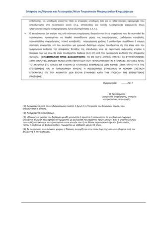 Ενίσχυση της Ίδρυσης και Λειτουργίας Νέων Τουριστικών Μικρομεσαίων Επιχειρήσεων
επένδυσης. Ως υποδομές νοούνται τόσο οι κτιριακές υποδομές όσο και οι ηλεκτρονικές εφαρμογές που
απευθύνονται στο πελατειακό κοινό (π.χ. ιστοσελίδες και λοιπές ηλεκτρονικές εφαρμογές όπως
ηλεκτρονικά σημεία πληροφόρησης ή/και εξυπηρέτησης κ.λ.π.).
• Ο εκπρόσωπος /οι εταίροι της υπό σύσταση επιχείρησης δεσμεύονται ότι η επιχείρηση που θα συσταθεί θα
προσκομίσει, προκειμένου να ληφθεί οποιοδήποτε μέρος της επιχορήγησης, (ενδιάμεση καταβολή,
προκαταβολή επιχορήγησης, τελική καταβολή), παραχώρηση χρήσης ή μισθωτήριο συμβόλαιο ή νόμιμη
σύσταση επικαρπίας επί του ακινήτου για χρονικό διάστημα ισχύος τουλάχιστον έξι (6) ετών από την
ημερομηνία έκδοσης της Απόφασης Ένταξης της επένδυσης, ενώ σε περίπτωση ανέγερσης κτιρίου η
διάρκεια των ως άνω θα είναι τουλάχιστον δώδεκα (12) έτη από την ημερομηνία έκδοσης της Απόφασης
Ένταξης. (ΕΠΙΣΗΜΑΝΣΗ ΠΡΟΣ ΔΙΚΑΙΟΥΧΟΥΣ: ΤΟ ΕΝ ΛΟΓΩ ΣΗΜΕΙΟ ΠΡΕΠΕΙ ΝΑ ΣΥΜΠΕΡΙΛΗΦΘΕΙ
ΣΤΗΝ ΠΑΡΟΥΣΑ ΔΗΛΩΣΗ ΜΟΝΟ ΣΤΗΝ ΠΕΡΙΠΤΩΣΗ ΠΟΥ ΠΕΡΙΛΑΜΒΑΝΟΝΤΑΙ ΚΤΙΡΙΑΚΕΣ ΔΑΠΑΝΕΣ Η/ΚΑΙ
ΤΟ ΑΚΙΝΗΤΟ ΣΤΟ ΟΠΟΙΟ ΘΑ ΓΙΝΟΥΝ ΟΙ ΚΤΙΡΙΑΚΕΣ ΕΠΕΜΒΑΣΕΙΣ ΔΕΝ ΑΝΗΚΕΙ ΣΤΗΝ ΚΥΡΙΟΤΗΤΑ ΤΗΣ
ΕΠΙΧΕΙΡΗΣΗΣ ΚΑΙ Η ΠΑΡΑΧΩΡΗΣΗ ΧΡΗΣΗΣ Ή ΜΙΣΘΩΤΗΡΙΟ ΣΥΜΒΟΛΑΙΟ Ή ΝΟΜΙΜΗ ΣΥΣΤΑΣΗ
ΕΠΙΚΑΡΠΙΑΣ ΕΠΙ ΤΟΥ ΑΚΙΝΗΤΟΥ ΔΕΝ ΕΧΟΥΝ ΣΥΝΑΦΘΕΙ ΚΑΤΑ ΤΗΝ ΥΠΟΒΟΛΗ ΤΗΣ ΕΠΕΝΔΥΤΙΚΗΣ
ΠΡΟΤΑΣΗΣ)
Ημερομηνία: ……….2017
Ο Εκπρόσωπος
(σφραγίδα επιχείρησης, στοιχεία
εκπροσώπου, υπογραφή)
(1) Αναγράφεται από τον ενδιαφερόμενο πολίτη ή Αρχή ή η Υπηρεσία του δημόσιου τομέα, που
απευθύνεται η αίτηση.
(2) Αναγράφεται ολογράφως.
(3) «Όποιος εν γνώσει του δηλώνει ψευδή γεγονότα ή αρνείται ή αποκρύπτει τα αληθινά με έγγραφη
υπεύθυνη δήλωση του άρθρου 8 τιμωρείται με φυλάκιση τουλάχιστον τριών μηνών. Εάν ο υπαίτιος αυτών
των πράξεων σκόπευε να προσπορίσει στον εαυτόν του ή σε άλλον περιουσιακό όφελος βλάπτοντας
τρίτον ή σκόπευε να βλάψει άλλον, τιμωρείται με κάθειρξη μέχρι 10 ετών.
(4) Σε περίπτωση ανεπάρκειας χώρου η δήλωση συνεχίζεται στην πίσω όψη της και υπογράφεται από τον
δηλούντα ή την δηλούσα.
ΑΔΑ: ΩΞ16465ΧΙ8-Ο4Θ
 