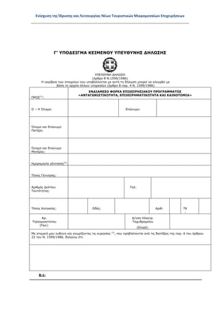 Ενίσχυση της Ίδρυσης και Λειτουργίας Νέων Τουριστικών Μικρομεσαίων Επιχειρήσεων
Γ’ ΥΠΟΔΕΙΓΜΑ ΚΕΙΜΕΝΟΥ ΥΠΕΥΘΥΝΗΣ ΔΗΛΩΣΗΣ
ΥΠΕΥΘΥΝΗ ΔΗΛΩΣΗ
(άρθρο 8 Ν.1599/1986)
Η ακρίβεια των στοιχείων που υποβάλλονται με αυτή τη δήλωση μπορεί να ελεγχθεί με
βάση το αρχείο άλλων υπηρεσιών (άρθρο 8 παρ. 4 Ν. 1599/1986)
ΠΡΟΣ(1)
:
ΕΝΔΙΑΜΕΣΟ ΦΟΡΕΑ ΕΠΙΧΕΙΡΗΣΙΑΚΟΥ ΠΡΟΓΡΑΜΜΑΤΟΣ
«ΑΝΤΑΓΩΝΙΣΤΙΚΟΤΗΤΑ, ΕΠΙΧΕΙΡΗΜΑΤΙΚΟΤΗΤΑ ΚΑΙ ΚΑΙΝΟΤΟΜΙΑ»
Ο – Η Όνομα: Επώνυμο:
Όνομα και Επώνυμο
Πατέρα:
Όνομα και Επώνυμο
Μητέρας:
Ημερομηνία γέννησης(2)
:
Τόπος Γέννησης:
Αριθμός Δελτίου
Ταυτότητας:
Τηλ:
Τόπος Κατοικίας: Οδός: Αριθ: ΤΚ
:
Αρ.
Τηλεομοιοτύπου
(Fax):
Δ/νση Ηλεκτρ.
Ταχυδρομείου
(Εmail):
Με ατομική μου ευθύνη και γνωρίζοντας τις κυρώσεις (3)
, που προβλέπονται από τις διατάξεις της παρ. 6 του άρθρου
22 του Ν. 1599/1986, δηλώνω ότι:
Β.1:
ΑΔΑ: ΩΞ16465ΧΙ8-Ο4Θ
 