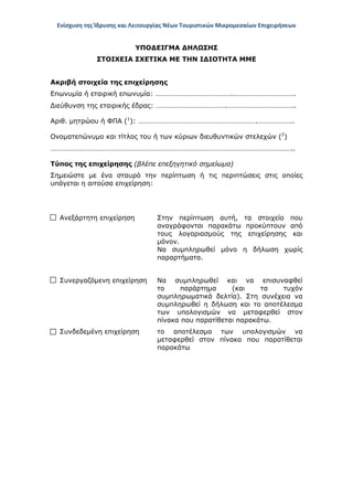 Ενίσχυση της Ίδρυσης και Λειτουργίας Νέων Τουριστικών Μικρομεσαίων Επιχειρήσεων
ΥΠΟΔΕΙΓΜΑ ΔΗΛΩΣΗΣ
ΣΤΟΙΧΕΙΑ ΣΧΕΤΙΚΑ ΜΕ ΤΗΝ ΙΔΙΟΤΗΤΑ ΜΜΕ
Ακριβή στοιχεία της επιχείρησης
Επωνυμία ή εταιρική επωνυμία: ……………………………………..…………………………….
Διεύθυνση της εταιρικής έδρας: ………………………………….………………………………..
Αριθ. μητρώου ή ΦΠΑ (1
): ………………………………………………………….………………..
Ονοματεπώνυμο και τίτλος του ή των κύριων διευθυντικών στελεχών (2
)
………………………………………………………………………………………………………………………..
Τύπος της επιχείρησης (βλέπε επεξηγητικό σημείωμα)
Σημειώστε με ένα σταυρό την περίπτωση ή τις περιπτώσεις στις οποίες
υπάγεται η αιτούσα επιχείρηση:
Ανεξάρτητη επιχείρηση Στην περίπτωση αυτή, τα στοιχεία που
αναγράφονται παρακάτω προκύπτουν από
τους λογαριασμούς της επιχείρησης και
μόνον.
Να συμπληρωθεί μόνο η δήλωση χωρίς
παραρτήματα.
Συνεργαζόμενη επιχείρηση Να συμπληρωθεί και να επισυναφθεί
το παράρτημα (και τα τυχόν
συμπληρωματικά δελτία). Στη συνέχεια να
συμπληρωθεί η δήλωση και το αποτέλεσμα
των υπολογισμών να μεταφερθεί στον
πίνακα που παρατίθεται παρακάτω.
Συνδεδεμένη επιχείρηση το αποτέλεσμα των υπολογισμών να
μεταφερθεί στον πίνακα που παρατίθεται
παρακάτω
ΑΔΑ: ΩΞ16465ΧΙ8-Ο4Θ
 