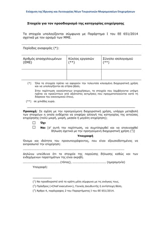 Ενίσχυση της Ίδρυσης και Λειτουργίας Νέων Τουριστικών Μικρομεσαίων Επιχειρήσεων
Στοιχεία για τον προσδιορισμό της κατηγορίας επιχείρησης
Τα στοιχεία υπολογίζονται σύμφωνα με Παράρτημα Ι του ΕΕ 651/2014
σχετικά με τον ορισμό των ΜΜΕ.
Περίοδος αναφοράς (*):
Αριθμός απασχολουμένων
(ΕΜΕ)
Κύκλος εργασιών
(**)
Σύνολο ισολογισμού
(**)
(*) Όλα τα στοιχεία πρέπει να αφορούν την τελευταία κλεισμένη διαχειριστική χρήση
και να υπολογίζονται σε ετήσια βάση.
Στην περίπτωση νεοσύστατων επιχειρήσεων, τα στοιχεία που λαμβάνονται υπόψη
πρέπει να προκύπτουν από αξιόπιστες εκτιμήσεις που πραγματοποιούνται κατά τη
διάρκεια του οικονομικού έτους.
(**) σε χιλιάδες ευρώ.
_________________________________________________________
Προσοχή: Σε σχέση με την προηγούμενη διαχειριστική χρήση, υπάρχει μεταβολή
των στοιχείων η οποία ενδέχεται να επιφέρει αλλαγή της κατηγορίας της αιτούσας
επιχείρησης (πολύ μικρή, μικρή, μεσαία ή μεγάλη επιχείρηση);
Όχι
Ναι [σ’ αυτή την περίπτωση, να συμπληρωθεί και να επισυναφθεί
δήλωση σχετικά με την προηγούμενη διαχειριστική χρήση (3
)]
Υπογραφή
Όνομα και ιδιότητα του προσυπογράφοντος, που είναι εξουσιοδοτημένος να
εκπροσωπεί την επιχείρηση:
.......................................................................................................
Δηλώνω υπεύθυνα ότι τα στοιχεία της παρούσης δήλωσης καθώς και των
ενδεχόμενων παρατημάτων της είναι ακριβή.
......................................(τόπος), .................................. (ημερομηνία)
Υπογραφή:
___________
(1
) Να προσδιοριστεί από τα κράτη μέλη σύμφωνα με τις ανάγκες τους.
(2
) Πρόεδρος («Chief executive»), Γενικός Διευθυντής ή αντίστοιχη θέση.
(3
) Άρθρο 4, παράγραφος 2 του Παραρτήματος Ι του ΕΕ 651/2014.
ΑΔΑ: ΩΞ16465ΧΙ8-Ο4Θ
 