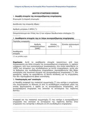 Ενίσχυση της Ίδρυσης και Λειτουργίας Νέων Τουριστικών Μικρομεσαίων Επιχειρήσεων
ΔΕΛΤΙΟ ΕΤΑΙΡΙΚΗΣ ΣΧΕΣΗΣ
1. Ακριβή στοιχεία της συνεργαζόμενης επιχείρησης
Επωνυμία ή εταιρική επωνυμία:
.............................................................................
Διεύθυνση της εταιρικής έδρας:
..............................................................................
Αριθμός μητρώου ή ΦΠΑ (1
):
.....................................................................
Ονοματεπώνυμο και τίτλος του ή των κύριων διευθυντικών στελεχών (2
):
............
2. Ακαθάριστα στοιχεία της εν λόγω συνεργαζόμενης επιχείρησης
Περίοδος αναφοράς:
Αριθμός
απασχολουμένων
(ΕΜΕ)
Κύκλος
εργασιών (*)
Σύνολο ισολογισμού
(*)
Ακαθάριστα
στοιχεία
(*) σε χιλιάδες ευρώ.
Σημείωση: Αυτά τα ακαθάριστα στοιχεία προκύπτουν από τους
λογαριασμούς και άλλα στοιχεία της συνεργαζόμενης επιχείρησης, ή, εφόσον
υπάρχουν, από τους ενοποιημένους λογαριασμούς, στα οποία προστίθεται το
100% των στοιχείων των συνδεδεμένων με αυτήν επιχειρήσεων, εκτός εάν
τα δεδομένα των συνδεδεμένων επιχειρήσεων περιλαμβάνονται ήδη βάσει
ενοποίησης στα λογιστικά στοιχεία της συνεργαζόμενης επιχείρησης (3
). Εάν
χρειάζεται, πρέπει να προστίθενται τα δελτία σύνδεσης για τις επιχειρήσεις
που δεν περιλαμβάνονται βάσει ενοποίησης.
3. Υπολογισμός κατ’ αναλογία
α) Ακριβής αναφορά του ποσοστού συμμετοχής (4
) που κατέχει η επιχείρηση
που συμπληρώνει τη δήλωση (ή από τη συνδεδεμένη επιχείρηση μέσω της
οποίας δημιουργείται η σχέση με τη συνεργαζόμενη επιχείρηση), στη
συνεργαζόμενη επιχείρηση που αποτελεί το αντικείμενο του παρόντος
δελτίου:
..........................................................................................................
..........................................................................................................
.................................................................................................
Αναφορά και του ποσοστού συμμετοχής (4
) που κατέχει η συνεργαζόμενη
επιχείρηση που αποτελεί το αντικείμενο του παρόντος δελτίου στην
επιχείρηση που καταρτίζει η δήλωση (ή στη συνδεδεμένη επιχείρηση):
..........................................................................................................
..........................................................................................................
.................................................................................................
ΑΔΑ: ΩΞ16465ΧΙ8-Ο4Θ
 