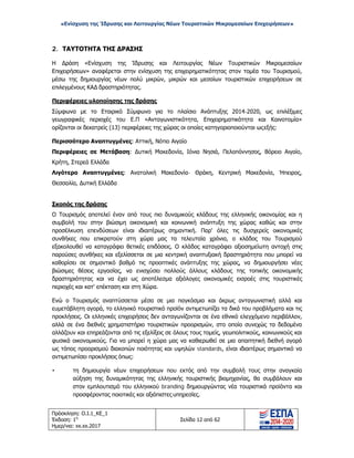 «Ενίσχυση της Ίδρυσης και Λειτουργίας Νέων Τουριστικών Μικρομεσαίων Επιχειρήσεων»
2. ΤΑΥΤΟΤΗΤΑ ΤΗΣ ΔΡΑΣΗΣ
Η Δράση «Ενίσχυση της Ίδρυσης και Λειτουργίας Νέων Τουριστικών Μικρομεσαίων
Επιχειρήσεων» αναφέρεται στην ενίσχυση της επιχειρηματικότητας στον τομέα του Τουρισμού,
μέσω της δημιουργίας νέων πολύ μικρών, μικρών και μεσαίων τουριστικών επιχειρήσεων σε
επιλεγμένους ΚΑΔ δραστηριότητας.
Περιφέρειες υλοποίησης της δράσης
Σύμφωνα με το Εταιρικό Σύμφωνο για το πλαίσιο Ανάπτυξης 2014-2020, ως επιλέξιμες
γεωγραφικές περιοχές του Ε.Π «Ανταγωνιστικότητα, Επιχειρηματικότητα και Καινοτομία»
ορίζονται οι δεκατρείς (13) περιφέρειες της χώρας οι οποίες κατηγοριοποιούνται ωςεξής:
Περισσότερο Αναπτυγμένες: Αττική, Νότιο Αιγαίο
Περιφέρειες σε Μετάβαση: Δυτική Μακεδονία, Ιόνια Νησιά, Πελοπόννησος, Βόρειο Αιγαίο,
Κρήτη, Στερεά Ελλάδα
Λιγότερο Αναπτυγμένες: Ανατολική Μακεδονία- Θράκη, Κεντρική Μακεδονία, Ήπειρος,
Θεσσαλία, Δυτική Ελλάδα
Σκοπός της δράσης
Ο Τουρισμός αποτελεί έναν από τους πιο δυναμικούς κλάδους της ελληνικής οικονομίας και η
συμβολή του στην βιώσιμη οικονομική και κοινωνική ανάπτυξη της χώρας καθώς και στην
προσέλκυση επενδύσεων είναι ιδιαιτέρως σημαντική. Παρ' όλες τις δυσχερείς οικονομικές
συνθήκες που επικρατούν στη χώρα μας τα τελευταία χρόνια, ο κλάδος του Τουρισμού
εξακολουθεί να καταγράφει θετικές επιδόσεις. Ο κλάδος καταγράφει αξιοσημείωτη αντοχή στις
παρούσες συνθήκες και εξελίσσεται σε μια κεντρική αναπτυξιακή δραστηριότητα που μπορεί να
καθορίσει σε σημαντικό βαθμό τις προοπτικές ανάπτυξης της χώρας, να δημιουργήσει νέες
βιώσιμες θέσεις εργασίας, να ενισχύσει πολλούς άλλους κλάδους της τοπικής οικονομικής
δραστηριότητας και να έχει ως αποτέλεσμα αξιόλογες οικονομικές εισροές στις τουριστικές
περιοχές και κατ' επέκταση και στη Χώρα.
Ενώ ο Τουρισμός αναπτύσσεται μέσα σε μια παγκόσμια και άκρως ανταγωνιστική αλλά και
ευμετάβλητη αγορά, το ελληνικό τουριστικό προϊόν αντιμετωπίζει τα δικά του προβλήματα και τις
προκλήσεις. Οι ελληνικές επιχειρήσεις δεν ανταγωνίζονται σε ένα εθνικό ελεγχόμενο περιβάλλον,
αλλά σε ένα διεθνές χρηματιστήριο τουριστικών προορισμών, στο οποίο συνεχώς τα δεδομένα
αλλάζουν και επηρεάζονται από τις εξελίξεις σε όλους τους τομείς, γεωπολιτικούς, κοινωνικούς και
φυσικά οικονομικούς. Για να μπορεί η χώρα μας να καθιερωθεί σε μια απαιτητική διεθνή αγορά
ως τόπος προορισμού διακοπών ποιότητας και υψηλών standards, είναι ιδιαιτέρως σημαντικό να
αντιμετωπίσει προκλήσεις όπως:
• τη δημιουργία νέων επιχειρήσεων που εκτός από την συμβολή τους στην αναγκαία
αύξηση της δυναμικότητας της ελληνικής τουριστικής βιομηχανίας, θα συμβάλουν και
στον εμπλουτισμό του ελληνικού branding δημιουργώντας νέα τουριστικά προϊόντα και
προσφέροντας ποιοτικές και αξιόπιστες υπηρεσίες.
Πρόσκληση: Ο.Ι.1_ΚΕ_1
Έκδοση: 1η
Ημερ/νια: xx.xx.2017
Σελίδα 12 από 62
ΑΔΑ: ΩΞ16465ΧΙ8-Ο4Θ
 