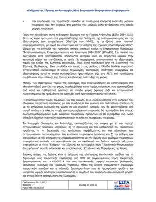 «Ενίσχυση της Ίδρυσης και Λειτουργίας Νέων Τουριστικών Μικρομεσαίων Επιχειρήσεων»
• την επιμήκυνση της τουριστικής περιόδου με ταυτόχρονη ισόρροπη ανάπτυξη μορφών
τουρισμού που δεν ανήκουν στο μοντέλο του μαζικού, αλλά εντάσσονται στις ειδικές
μορφές τουρισμού.
Προς την κατεύθυνση αυτή το Εταιρικό Σύμφωνο για το Πλαίσιο Ανάπτυξης (ΕΣΠΑ 2014-2020)
θέτει ως κύρια προτεραιότητα χρηματοδότησης την "ενίσχυση της ανταγωνιστικότητας και της
εξωστρέφειας των επιχειρήσεων (ιδιαίτερα των ΜΜΕ), τη μετάβαση στην ποιοτική
επιχειρηματικότητα, με αιχμή την καινοτομία και την αύξηση της εγχώριας προστιθέμενης αξίας".
Όχημα για την επίτευξη του παραπάνω στόχου αποτελεί κυρίως το Επιχειρησιακό Πρόγραμμα
"Ανταγωνιστικότητα, Επιχειρηματικότητα και Καινοτομία 2014-2020" (ΕΠΑνΕΚ). Στο πλαίσιό του
ενισχύονται κατά προτεραιότητα, αποκτώντας κεντρικό ρόλο και σημαντικό μερίδιο στην
κατανομή πόρων και επενδύσεων, οι εννέα (9) παραγωγικοί, ανταγωνιστικοί και εξωστρεφείς
τομείς και κλάδοι της ελληνικής οικονομίας, όπως αυτοί προέκυψαν από τη Στρατηγική της
Έξυπνης Εξειδίκευσης. Είναι οι κλάδοι και τομείς στους οποίους η Ελλάδα διαθέτει συγκριτικό
ανταγωνιστικό πλεονέκτημα σε όρους τεχνολογίας, καινοτομίας, ποιότητας, συνεργειών και
εξωστρέφειας, αυτοί οι οποίοι συνεισφέρουν προστιθέμενη αξία στο ΑΕΠ, ενώ ταυτόχρονα
συμβάλλουν στην επίτευξη της έξυπνης και βιώσιμης ανάπτυξης της χώρας.
Μεταξύ των στρατηγικών τομέων της οικονομίας, που αναγνωρίσθηκαν και καταγράφηκαν στο
νέο αναπτυξιακό μοντέλο της χώρας, περιλαμβάνεται και ο τομέας τουρισμού, που χαρακτηρίζεται
από ικανή και εμβληματική ανάπτυξη σε επίπεδο χώρας (κρίσιμη μάζα και ανταγωνιστικά
πλεονεκτήματα) και προβλέπεται να ενισχυθεί κατά προτεραιότητα από τοΕΠΑνΕΚ.
Η στρατηγική στον τομέα Τουρισμού για την περίοδο 2014-2020 συνίσταται στην ανάδειξη του
ελληνικού τουριστικού προϊόντος, με τον συνδυασμό του φυσικού και πολιτιστικού αποθέματος
με το ανθρώπινο δυναμικό της χώρας σε μία συνολική εμπειρία, που θα χαρακτηρίζεται από
υψηλή ποιότητα σε όλες τις πτυχές των προσφερόμενων υπηρεσιών, θα περιλαμβάνει ένα σύνολο
αλληλοσυμπληρούμενων αλλά διακριτών τουριστικών προϊόντων και θα εξασφαλίζει ένα ενιαίο
επίπεδο ελάχιστων ποιοτικών χαρακτηριστικών σε όλες τις περιφέρειες τηςχώρας.
Το Υπουργείο Οικονομίας και Ανάπτυξης, αναγνωρίζοντας την ανάγκη για α) την παροχή
ανταγωνιστικών ποιοτικών υπηρεσιών, β) τη διεύρυνση και τον εμπλουτισμό του τουριστικού
προϊόντος, γ) τη δημιουργία του κατάλληλου περιβάλλοντος για την αξιοποίηση των
ανταγωνιστικών πλεονεκτημάτων του ελληνικού τουριστικού προϊόντος και δ) την αύξηση των
επενδύσεων και την ενίσχυση της επιχειρηματικότητας με την ίδρυση νέων βιώσιμων τουριστικών
επιχειρήσεων, ανέλαβε την πρωτοβουλία για τον σχεδιασμό της δράσης κρατικής ενίσχυσης
επιχειρήσεων με τίτλο "Ενίσχυση της Ίδρυσης και Λειτουργίας Νέων Τουριστικών Μικρομεσαίων
Επιχειρήσεων", που θα υλοποιηθεί και στις δεκατρείς (13) Διοικητικές Περιφέρειες της Χώρας.
Βασικός στόχος της δράσης είναι η ενίσχυση της υλοποίησης επενδυτικών σχεδίων για τη
δημιουργία νέας τουριστικής επιχείρησης από ΜΜΕ σε συγκεκριμένους τομείς τουριστικής
δραστηριότητας του Ν.4276/2014 και στις εναλλακτικές μορφές τουρισμού (Αθλητικός,
Θαλάσσιος Τουρισμός και Τουρισμός Υπαίθρου). Μέσω της δράσης επιδιώκεται η δημιουργία
τουριστικών μονάδων και η ανάπτυξη δραστηριοτήτων που θα προσφέρουν προϊόντα και
υπηρεσίες υψηλής ποιότητας μεγιστοποιώντας τη συμβολή του τουρισμού στα οικονομικά μεγέθη
και στους δείκτες απασχόλησης της Χώρας μας.
Πρόσκληση: Ο.Ι.1_ΚΕ_1
Έκδοση: 1η
Ημερ/νια: xx.xx.2017
Σελίδα 13 από 62
ΑΔΑ: ΩΞ16465ΧΙ8-Ο4Θ
 