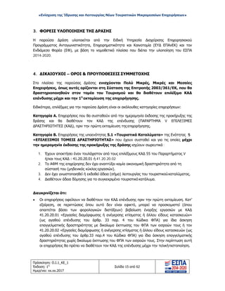 «Ενίσχυση της Ίδρυσης και Λειτουργίας Νέων Τουριστικών Μικρομεσαίων Επιχειρήσεων»
3. ΦΟΡΕΙΣ ΥΛΟΠΟΙΗΣΗΣ ΤΗΣ ΔΡΑΣΗΣ
Η παρούσα Δράση υλοποιείται από την Ειδική Υπηρεσία Διαχείρισης Επιχειρησιακού
Προγράμματος Ανταγωνιστικότητα, Επιχειρηματικότητα και Καινοτομία (ΕΥΔ ΕΠΑνΕΚ) και τον
Ενδιάμεσο Φορέα (ΕΦ), με βάση το νομοθετικό πλαίσιο που διέπει την υλοποίηση του ΕΣΠΑ
2014-2020.
4. ΔΙΚΑΙΟΥΧΟΙ – ΟΡΟΙ & ΠΡΟΥΠΟΘΕΣΕΙΣ ΣΥΜΜΕΤΟΧΗΣ
Στο πλαίσιο της παρούσας Δράσης ενισχύονται Πολύ Μικρές, Μικρές και Μεσαίες
Επιχειρήσεις, όπως αυτές ορίζονται στη Σύσταση της Επιτροπής 2003/361/ΕΚ, που θα
δραστηριοποιηθούν στον τομέα του Τουρισμού και θα διαθέτουν επιλέξιμο ΚΑΔ
επένδυσης μέχρι και την 1η
εκταμίευση της επιχορήγησης.
Ειδικότερα, επιλέξιμες για την παρούσα Δράση είναι οι ακόλουθες κατηγορίες επιχειρήσεων:
Κατηγορία Α. Επιχειρήσεις που θα συσταθούν από την ημερομηνία έκδοσης της προκήρυξης της
δράσης και θα διαθέτουν τον ΚΑΔ της επένδυσης (ΠΑΡΑΡΤΗΜΑ V ΕΠΙΛΕΞΙΜΕΣ
ΔΡΑΣΤΗΡΙΟΤΗΤΕΣ (ΚΑΔ), πριν την πρώτη εκταμίευση της επιχορήγησης.
Κατηγορία Β. Επιχειρήσεις της υποενότητας 5.1 «Τουριστικά Καταλύματα» της Ενότητας 5
«ΕΠΙΛΕΞΙΜΟΙ ΤΟΜΕΙΣ ΔΡΑΣΤΗΡΙΟΤΗΤΑΣ» που έχουν συσταθεί και για τις οποίες μέχρι
την ημερομηνία έκδοσης της προκήρυξης της δράσης ισχύουν σωρευτικά :
1. Έχουν αποκτήσει έναν τουλάχιστον από τους επιλέξιμους ΚΑΔ 55 του Παραρτήματος V
ή/και τους ΚΑΔ : 41.20.20.01 ή 41.20.20.02
2. Το ΑΦΜ της επιχείρησης δεν έχει αναπτύξει καμία οικονομική δραστηριότητα από τη
σύστασή του (μηδενικός κύκλος εργασιών).
3. Δεν έχει γνωστοποιηθεί ή εκδοθεί άδεια (σήμα) λειτουργίας του τουριστικούκαταλύματος.
4. Διαθέτουν άδεια δόμησης για το συγκεκριμένο τουριστικό κατάλυμα.
Διευκρινίζεται ότι:
• Οι επιχειρήσεις οφείλουν να διαθέτουν τον ΚΑΔ επένδυσης πριν την πρώτη εκταμίευση. Κατ’
εξαίρεση, σε περιπτώσεις όπου αυτό δεν είναι εφικτό, μπορεί να προσκομιστεί (όπου
απαιτείται βάσει των φορολογικών διατάξεων) βεβαίωση έναρξης εργασιών με ΚΑΔ
41.20.20.01 «Εργασίες διαμόρφωσης ή ανέγερσης κτίσματος ή άλλου είδους κατασκευών»
(ως αγαθού επένδυσης του άρθρ. 33 παρ. 4 του Κώδικα ΦΠΑ) για ίδια άσκηση
επαγγελματικής δραστηριότητας με δικαίωμα έκπτωσης του ΦΠΑ των εισροών τους ή τον
41.20.20.02 «Εργασίες διαμόρφωσης ή ανέγερσης κτίσματος ή άλλου είδους κατασκευών (ως
αγαθού επένδυσης του άρθρ.33 παρ.4 του Κώδικα ΦΠΑ) για ίδια άσκηση επαγγελματικής
δραστηριότητας χωρίς δικαίωμα έκπτωσης του ΦΠΑ των εισροών τους. Στην περίπτωση αυτή
οι επιχειρήσεις θα πρέπει να διαθέτουν τον ΚΑΔ της επένδυσης μέχρι την τελικήπιστοποίηση.
Πρόσκληση: Ο.Ι.1_ΚΕ_1
Έκδοση: 1η
Ημερ/νια: xx.xx.2017
Σελίδα 15 από 62
ΑΔΑ: ΩΞ16465ΧΙ8-Ο4Θ
 