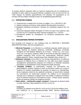 «Ενίσχυση της Ίδρυσης και Λειτουργίας Νέων Τουριστικών Μικρομεσαίων Επιχειρήσεων»
Οι ανωτέρω ελάχιστοι περιορισμοί πρέπει να τηρούνται υποχρεωτικά κατά την ολοκλήρωση και
παραλαβή του έργου καθώς και για χρονικό διάστημα τουλάχιστον πέντε (5) ετών μετά από την
τελική πληρωμή της δημόσιας χρηματοδότησης στον δικαιούχο. Μη συμμόρφωση με την
ανωτέρω απαίτηση επιφέρει επιστροφή εντόκως της καταβληθείσαςχρηματοδότησης.
5.2. ΤΟΥΡΙΣΤΙΚΑ ΓΡΑΦΕΙΑ
 Τουριστικά είναι τα γραφεία κατά την έννοια του άρθρου 1 του ν. 393/1976 (Α΄199)
 Γραφεία ενοικιάσεως αυτοκινήτων ολικής μίσθωσης ιδιωτικής χρήσης αυτοκινήτων.
 Επιχειρήσεις εκμίσθωσης μοτοσικλετών, τρίτροχων και τετράτροχων οχημάτων άνω των
50 κ. εκ.
 Τουριστικές Επιχειρήσεις Οδικών Μεταφορών (Τ.Ε.Ο.Μ.) που έχουν στην κυριότητα, νομή
ή κατοχή τους ένα ή περισσότερα ειδικά τουριστικά λεωφορεία του ν. 711/1977.
 Ναυλομεσιτικά γραφεία που αναλαμβάνουν την εκναύλωση επαγγελματικών πλοίων
αναψυχής.
5.3. ΕΝΑΛΛΑΚΤΙΚΕΣ ΜΟΡΦΕΣ ΤΟΥΡΙΣΜΟΥ
Στην κατηγορία αυτή σύμφωνα με τους επιλέξιμους ΚΑΔ του ΠΑΡΑΡΤΗΜΑ V ΕΠΙΛΕΞΙΜΕΣ
ΔΡΑΣΤΗΡΙΟΤΗΤΕΣ (ΚΑΔ), ενδεικτικά περιλαμβάνονται:
 Αθλητικός Τουρισμός: α) στη θάλασσα (π.χ. καταδύσεις αναψυχής, γήπεδα γκολφ, μίνι
γκολφ, θαλάσσιο σκι, θαλάσσιο αλεξίπτωτο, ιστιοσανίδα, ιστιοδρομίες, αετοσανίδα,
κολύμβηση και λοιπά θαλάσσια αθλήματα), β) σε λίμνες – ποτάμια (π.χ. canoe kayak,
rafting κ.ά), γ) σε ορεινές, ημιορεινές, πεδινές ή/ και αστικές και ημιαστικές περιοχές (π.χ
ορειβασία, αναρρίχηση, πίστες mountain bike, αιωροπτερισμός– Αλεξίπτωτο πλαγιάς,
διάβαση φαραγγιών- δασών, τουρισμός άγριας ζωής, ποδηλασία πόλης, ιππασία κ.ά).
 Θαλάσσιος τουρισμός: Εκτός πολλών εκ των ανωτέρω δραστηριοτήτων του αθλητικού
τουρισμού στη θάλασσα όπως π.χ. θαλάσσιο σκι, στην ειδική αυτή μορφή τουρισμού
περιλαμβάνονται δραστηριότητες αναψυχής που συνδέονται με θαλάσσιες περιηγήσεις
(κρουαζιέρες με κρουαζιερόπλοια ή άλλα επαγγελματικά σκάφη αναψυχής).
 Τουρισμός υπαίθρου: α) φυσιολατρικός τουρισμός που αναπτύσσεται στις
χαρακτηριζόμενες «φυσικές» περιοχές με σκοπό να αποκτήσουν γνώσεις για τη φύση οι
τουρίστες, β) τουρισμός παρατήρησης και ερμηνείας της φύσης (π.χ. παρατηρητήρια,
κέντρα ενημέρωσης επισκεπτών και ορειβατικά καταφύγια), γ) περιπατητικός τουρισμός
που αναπτύσσεται στα περιπατητικά μονοπάτια της υπαίθρου και δ) περιηγητικός
τουρισμός όταν η περιήγηση ή η εκδρομή γίνεται στην ύπαιθρο. Η μορφή αυτή συνδέεται
και με τον αθλητικό τουρισμό που αναπτύσσεται σε λίμνες – ποτάμια, ορεινές, ημιορεινές,
πεδινές και ημιαστικές περιοχές που αναφέρεται ανωτέρω.
 Άλλες ειδικές – εναλλακτικές μορφές τουρισμού: Ψυχαγωγικά και θεματικά πάρκα
π.χ πάρκα περιπέτειας, πάρκα ομοιωμάτων (miniature parks) κ.ά.
Επισήμανση:
Επενδύσεις που αφορούν στους ΚΑΔ 93.11.10.01 και 93.11.10.03 είναι επιλέξιμες μόνον
όταν συνδέονται με τη δημιουργία/υποστήριξη ΚΕΠΑΤ (Κέντρων Προπονητικού
Πρόσκληση: Ο.Ι.1_ΚΕ_1
Έκδοση: 1η
Ημερ/νια: xx.xx.2017
Σελίδα 19 από 62
ΑΔΑ: ΩΞ16465ΧΙ8-Ο4Θ
 