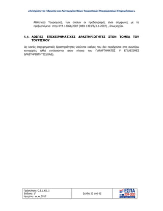 «Ενίσχυση της Ίδρυσης και Λειτουργίας Νέων Τουριστικών Μικρομεσαίων Επιχειρήσεων»
Αθλητικού Τουρισμού), των οποίων οι προδιαγραφές είναι σύμφωνες με τα
προβλεπόμενα στην ΚΥΑ 12061/2007 (ΦΕΚ 1393/Β/3-8-2007) , όπως ισχύει.
5.4. ΛΟΙΠΕΣ ΕΠΙΧΕΙΡΗΜΑΤΙΚΕΣ ΔΡΑΣΤΗΡΙΟΤΗΤΕΣ ΣΤΟΝ ΤΟΜΕΑ ΤΟΥ
ΤΟΥΡΙΣΜΟΥ
Ως λοιπές επιχειρηματικές δραστηριότητες νοούνται εκείνες που δεν περιέχονται στις ανωτέρω
κατηγορίες αλλά εντάσσονται στον πίνακα του ΠΑΡΑΡΤΗΜΑΤΟΣ V ΕΠΙΛΕΞΙΜΕΣ
ΔΡΑΣΤΗΡΙΟΤΗΤΕΣ (ΚΑΔ).
Πρόσκληση: Ο.Ι.1_ΚΕ_1
Έκδοση: 1η
Ημερ/νια: xx.xx.2017
Σελίδα 20 από 62
ΑΔΑ: ΩΞ16465ΧΙ8-Ο4Θ
 