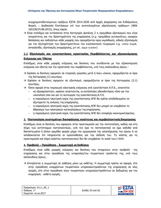«Ενίσχυση της Ίδρυσης και Λειτουργίας Νέων Τουριστικών Μικρομεσαίων Επιχειρήσεων»
συγχρηματοδοτούμενων πράξεων ΕΣΠΑ 2014-2020 από Αρχές Διαχείρισης και Ενδιάμεσους
Φορείς – Διαδικασία Ενστάσεων επί των αποτελεσμάτων αξιολόγησης πράξεων» (ΦΕΚ
1822/Β/24.08.2015), όπως ισχύει.
 Είναι επιλέξιμη και εντάσσεται στην Κατηγορία Δαπάνης 2 η προμήθεια εξοπλισμού που είναι
απαραίτητος για την δραστηριότητα της επιχείρησης (π.χ. προμήθεια αυτοκινήτων, σκαφών
θαλάσσης και ποδηλάτων κάθε μορφής που προορίζονται προς εκμίσθωση, ειδικός εξοπλισμός
για την εξυπηρέτηση των δραστηριοτήτων του εναλλακτικού τουρισμού π.χ. canoe kayak,
ιστιοσανίδα, εξοπλισμός αναρρίχησης, jet-ski, aqua scooter).
2.2 Εξοπλισμός και εγκαταστάσεις προστασίας Περιβάλλοντος και εξοικονόμησης
Ενέργειας και Ύδατος
Επιλέξιμες είναι κάθε μορφής ενέργειες και δαπάνες που συνδέονται με την εξοικονόμηση
ενέργειας και ύδατος και την προστασία του περιβάλλοντος, υπό τους ακόλουθους όρους :
 Εφόσον οι δαπάνες αφορούν σε κτιριακές εργασίες μετά ή άνευ υλικών, εφαρμόζονται οι όροι
της Κατηγορίας (1) ανωτέρω.
 Εφόσον οι δαπάνες αφορούν σε εξοπλισμό, εφαρμόζονται οι όροι της Κατηγορίας (2.1)
ανωτέρω.
 Όσον αφορά στην παραγωγή ηλεκτρικής ενέργειας από εγκατάσταση Α.Π.Ε., απαιτείται:
− να εξασφαλιστούν, εφόσον απαιτούνται, οι κατάλληλες αδειοδοτήσεις τόσο για την
υλοποίηση όσο και για τη λειτουργία της εγκατάστασης Α.Π.Ε.
− η παραγόμενη ηλεκτρική ισχύς της εγκατάστασης ΑΠΕ θα πρέπει αποδεδειγμένα να
εξυπηρετεί τις ανάγκες της επιχείρησης.
− η παραγόμενη ηλεκτρική ισχύς της εγκατάστασης ΑΠΕ δεν μπορεί να υπερβαίνει το
άθροισμα των ηλεκτρικών καταναλώσεων της επιχείρησης.
− η παραγόμενη ηλεκτρική ισχύς της εγκατάστασης ΑΠΕ δεν αποφέρει οικονομικόόφελος.
3. Πιστοποίηση συστημάτων διασφάλισης ποιότητας και περιβαλλοντικήςδιαχείρισης
Επιλέξιμες είναι οι δαπάνες που αφορούν στην προετοιμασία για την πιστοποίηση, καθώς και στη
λήψη των αντίστοιχων πιστοποιητικών, υπό τον όρο το πιστοποιητικό να έχει εκδοθεί από
διαπιστευμένο ή άλλον αρμόδιο φορέα μέχρι την ημερομηνία της ολοκλήρωσης του έργου ή να
αποδεικνύεται ότι πληρούνται οι προϋποθέσεις για την έκδοσή του. Το κόστος για τη
προετοιμασία και λήψη εκάστου πιστοποιητικού δεν θα υπερβαίνει το ποσό των3.000€.
4. Προβολή – Προώθηση - Συμμετοχή σε Εκθέσεις
Επιλέξιμες είναι κάθε μορφής ενέργειες και δαπάνες που στοχεύουν στην προβολή της
επιχείρησης και στην προώθηση της υπηρεσίας/του τουριστικού προϊόντος της, υπό τους
ακόλουθους όρους:
 Επιτρέπεται η συμμετοχή σε εκθέσεις μόνο ως εκθέτης. Η συμμετοχή πρέπει να αφορά, είτε
στην προώθηση υπαρχόντων τουριστικών υπηρεσιών/προϊόντων της επιχείρησης σε νέες
αγορές, είτε στην προώθηση νέων τουριστικών υπηρεσιών/προϊόντων σε δεδομένες για την
επιχείρηση - εκθέτη αγορές.
Πρόσκληση: Ο.Ι.1_ΚΕ_1
Έκδοση: 1η
Ημερ/νια: xx.xx.2017
Σελίδα 23 από 62
ΑΔΑ: ΩΞ16465ΧΙ8-Ο4Θ
 