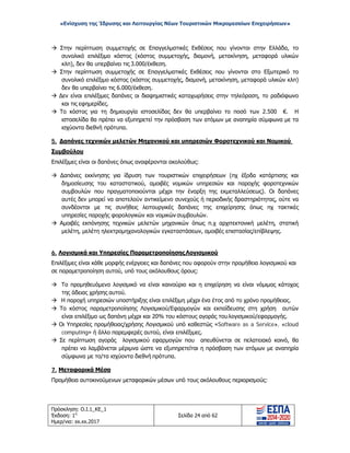 «Ενίσχυση της Ίδρυσης και Λειτουργίας Νέων Τουριστικών Μικρομεσαίων Επιχειρήσεων»
 Στην περίπτωση συμμετοχής σε Επαγγελματικές Εκθέσεις που γίνονται στην Ελλάδα, το
συνολικό επιλέξιμο κόστος (κόστος συμμετοχής, διαμονή, μετακίνηση, μεταφορά υλικών
κλπ), δεν θα υπερβαίνει τις 3.000/έκθεση.
 Στην περίπτωση συμμετοχής σε Επαγγελματικές Εκθέσεις που γίνονται στο Εξωτερικό το
συνολικό επιλέξιμο κόστος (κόστος συμμετοχής, διαμονή, μετακίνηση, μεταφορά υλικών κλπ)
δεν θα υπερβαίνει τις 6.000/έκθεση.
 Δεν είναι επιλέξιμες δαπάνες οι διαφημιστικές καταχωρήσεις στην τηλεόραση, το ραδιόφωνο
και τις εφημερίδες.
 Το κόστος για τη δημιουργία ιστοσελίδας δεν θα υπερβαίνει το ποσό των 2.500 €. Η
ιστοσελίδα θα πρέπει να εξυπηρετεί την πρόσβαση των ατόμων με αναπηρία σύμφωνα με τα
ισχύοντα διεθνή πρότυπα.
5. Δαπάνες τεχνικών μελετών Μηχανικού και υπηρεσιών Φοροτεχνικού και Νομικού
Συμβούλου
Επιλέξιμες είναι οι δαπάνες όπως αναφέρονται ακολούθως:
 Δαπάνες εκκίνησης για ίδρυση των τουριστικών επιχειρήσεων (πχ έξοδα κατάρτισης και
δημοσίευσης του καταστατικού, αμοιβές νομικών υπηρεσιών και παροχής φοροτεχνικών
συμβουλών που πραγματοποιούνται μέχρι την έναρξη της εκμεταλλεύσεως). Οι δαπάνες
αυτές δεν μπορεί να αποτελούν αντικείμενο συνεχούς ή περιοδικής δραστηριότητας, ούτε να
συνδέονται με τις συνήθεις λειτουργικές δαπάνες της επιχείρησης όπως πχ τακτικές
υπηρεσίες παροχής φορολογικών και νομικών συμβουλών.
 Αμοιβές εκπόνησης τεχνικών μελετών μηχανικών όπως π.χ αρχιτεκτονική μελέτη, στατική
μελέτη, μελέτη ηλεκτρομηχανολογικών εγκαταστάσεων, αμοιβές επιστασίας/επίβλεψης.
6. Λογισμικά και Υπηρεσίες ΠαραμετροποίησηςΛογισμικού
Επιλέξιμες είναι κάθε μορφής ενέργειες και δαπάνες που αφορούν στην προμήθεια λογισμικού και
σε παραμετροποίηση αυτού, υπό τους ακόλουθους όρους:
 Το προμηθευόμενο λογισμικό να είναι καινούριο και η επιχείρηση να είναι νόμιμος κάτοχος
της άδειας χρήσης αυτού.
 Η παροχή υπηρεσιών υποστήριξης είναι επιλέξιμη μέχρι ένα έτος από το χρόνο προμήθειας.
 Το κόστος παραμετροποίησης Λογισμικού/Εφαρμογών και εκπαίδευσης στη χρήση αυτών
είναι επιλέξιμο ως δαπάνη μέχρι και 20% του κόστους αγοράς τουλογισμικού/εφαρμογής.
 Οι Υπηρεσίες προμήθειας/χρήσης Λογισμικού υπό καθεστώς «Software as a Service», «cloud
computing» ή άλλο παρεμφερές αυτού, είναι επιλέξιμες.
 Σε περίπτωση αγοράς λογισμικού εφαρμογών που απευθύνεται σε πελατειακό κοινό, θα
πρέπει να λαμβάνεται μέριμνα ώστε να εξυπηρετείται η πρόσβαση των ατόμων με αναπηρία
σύμφωνα με το/τα ισχύοντα διεθνή πρότυπα.
7. Μεταφορικά Μέσα
Προμήθεια αυτοκινούμενων μεταφορικών μέσων υπό τους ακόλουθους περιορισμούς:
Πρόσκληση: Ο.Ι.1_ΚΕ_1
Έκδοση: 1η
Ημερ/νια: xx.xx.2017
Σελίδα 24 από 62
ΑΔΑ: ΩΞ16465ΧΙ8-Ο4Θ
 
