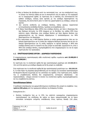 «Ενίσχυση της Ίδρυσης και Λειτουργίας Νέων Τουριστικών Μικρομεσαίων Επιχειρήσεων»
 Όλες οι δαπάνες θα εξετάζονται κατά την πιστοποίησή τους για την επιλεξιμότητά τους,
το εύλογο του κόστους καθώς και για τη σκοπιμότητά τους σε σχέση με την επιχείρηση
και το επιχειρηματικό σχέδιο. Σε περίπτωση που οι δαπάνες που πιστοποιούνται δεν
κριθούν επιλέξιμες, εύλογες ή/και σχετικές με την επιλέξιμη δραστηριότητα της
επιχείρησης, θα γίνεται δεκτό μόνο το ποσό που χαρακτηρίζεται ως επιλέξιμο, εύλογο και
σχετικό.
 Δεν γίνονται αποδεκτές ως επιλέξιμες δαπάνες, πάσης φύσεως παραστατικά
αυτοτιμολόγησης (αποδείξεις δαπάνες, τιμολόγια αυτοπαράδοσης κ.ά).
 Ο Φόρος Προστιθέμενης Αξίας (ΦΠΑ) είναι επιλέξιμη δαπάνη, εφ’ όσον ο δικαιούχος δεν
έχει δικαίωμα έκπτωσης του ΦΠΑ σύμφωνα με τις διατάξεις του κώδικα ΦΠΑ όπως
εκάστοτε ισχύει. Ειδικότερα, είναι επιλέξιμη δαπάνη εφ’ όσον βαρύνει δαπάνες που
χρησιμοποιούνται για την άσκηση εξαιρούμενων ή απαλλασσόμενων του ΦΠΑ
δραστηριοτήτων του δικαιούχου.
 Στις περιπτώσεις που ο ΦΠΑ βαρύνει δαπάνες οι οποίες χρησιμοποιούνται τόσο για την
άσκηση δραστηριοτήτων για τις οποίες δεν παρέχεται δικαίωμα έκπτωσης όσο και για την
άσκηση δραστηριοτήτων για τις οποίες παρέχεται το σχετικό δικαίωμα, ο ΦΠΑ είναι
επιλέξιμη δαπάνη κατά το ποσοστό που δεν μπορεί να ανακτηθεί. Σημειώνεται ότι, όταν ο
ΦΠΑ είναι επιλέξιμη δαπάνη, συμπεριλαμβάνεται στον επιχορηγούμενο π/υ και σε καμία
περίπτωση δεν τον προσαυξάνει.
6.2. ΠΡΟΫΠΟΛΟΓΙΣΜΟΣ ΕΡΓΩΝ – ΔΙΑΡΚΕΙΑ ΥΛΟΠΟΙΗΣΗΣ
Ο επιχορηγούμενος προϋπολογισμός κάθε επενδυτικού σχεδίου κυμαίνεται από 25.000,00 €
έως 400.000,00 €.
Σε περίπτωση που το επενδυτικό σχέδιο θα έχει προϋπολογισμό μικρότερο από 25.000,00 €,
τότε αυτό θα κρίνεται μη επιλέξιμο εξαρχής και δε θα μπορεί να υποβληθεί.
Στην περίπτωση που το επενδυτικό σχέδιο θα έχει προϋπολογισμό μεγαλύτερο των 400.000,00
€, το ποσό πέραν της Δημόσιας Χρηματοδότησης για την κάλυψη του συνολικού προϋπολογισμού
θα θεωρείται ιδιωτική συμμετοχή για την υλοποίηση του σχεδίου. Στην περίπτωση αυτή, παρόλο
που οι υπερβάλλουσες δαπάνες δεν επιχορηγούνται, αντικείμενο αξιολόγησης και
παρακολούθησης - ελέγχου αποτελεί το σύνολο του επενδυτικού σχεδίου συμπεριλαμβανομένου
και του υπερβάλλοντος κόστους.
Χρονοδιάγραμμα δράσης
Η προθεσμία ολοκλήρωσης των χρηματοδοτούμενων επενδύσεων δεν μπορεί να υπερβαίνει τους
τριάντα (30) μήνες από την ημερομηνία έκδοσης της Απόφασης Ένταξης.
Επισημαίνεται ότι :
• δαπάνες τουλάχιστον ίσες με το 25% του εκάστοτε εγκεκριμένου επιχορηγούμενου
προϋπολογισμού της επένδυσης, θα πρέπει να έχουν πραγματοποιηθεί και να έχουν
αποτελέσει αντικείμενο αιτήματος επαλήθευσης στους πρώτους δεκαέξι (16) μήνες
Πρόσκληση: Ο.Ι.1_ΚΕ_1
Έκδοση: 1η
Ημερ/νια: xx.xx.2017
Σελίδα 26 από 62
ΑΔΑ: ΩΞ16465ΧΙ8-Ο4Θ
 
