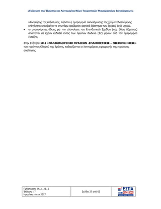 «Ενίσχυση της Ίδρυσης και Λειτουργίας Νέων Τουριστικών Μικρομεσαίων Επιχειρήσεων»
υλοποίησης της επένδυσης, εφόσον η ημερομηνία ολοκλήρωσης της χρηματοδοτούμενης
επένδυσης υπερβαίνει το ανωτέρω οριζόμενο χρονικό διάστημα των δεκαέξι (16) μηνών.
• οι απαιτούμενες άδειες για την υλοποίηση του Επενδυτικού Σχεδίου (π.χ. άδεια δόμησης)
απαιτείται να έχουν εκδοθεί εντός των πρώτων δώδεκα (12) μηνών από την ημερομηνία
ένταξης.
Στην Ενότητα 10.1 «ΠΑΡΑΚΟΛΟΥΘΗΣΗ ΠΡΑΞΕΩΝ -ΕΠΑΛΗΘΕΥΣΕΙΣ – ΠΙΣΤΟΠΟΙΗΣΕΙΣ»
του παρόντος Οδηγού της Δράσης, καθορίζονται οι λεπτομέρειες εφαρμογής της παρούσας
απαίτησης.
Πρόσκληση: Ο.Ι.1_ΚΕ_1
Έκδοση: 1η
Ημερ/νια: xx.xx.2017
Σελίδα 27 από 62
ΑΔΑ: ΩΞ16465ΧΙ8-Ο4Θ
 