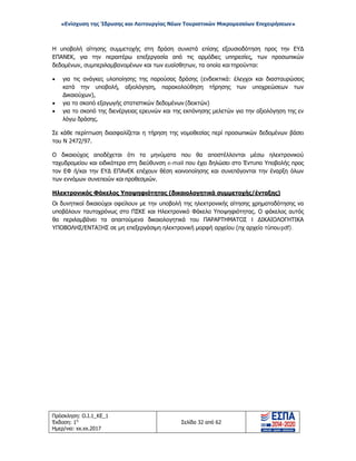 «Ενίσχυση της Ίδρυσης και Λειτουργίας Νέων Τουριστικών Μικρομεσαίων Επιχειρήσεων»
Η υποβολή αίτησης συμμετοχής στη δράση συνιστά επίσης εξουσιοδότηση προς την ΕΥΔ
ΕΠΑΝΕΚ, για την περαιτέρω επεξεργασία από τις αρμόδιες υπηρεσίες, των προσωπικών
δεδομένων, συμπεριλαμβανομένων και των ευαίσθητων, τα οποία καιτηρούνται:
• για τις ανάγκες υλοποίησης της παρούσας δράσης (ενδεικτικά: έλεγχοι και διασταυρώσεις
κατά την υποβολή, αξιολόγηση, παρακολούθηση τήρησης των υποχρεώσεων των
Δικαιούχων),
• για το σκοπό εξαγωγής στατιστικών δεδομένων (δεικτών)
• για το σκοπό της διενέργειας ερευνών και της εκπόνησης μελετών για την αξιολόγηση της εν
λόγω δράσης.
Σε κάθε περίπτωση διασφαλίζεται η τήρηση της νομοθεσίας περί προσωπικών δεδομένων βάσει
του Ν 2472/97.
Ο δικαιούχος αποδέχεται ότι τα μηνύματα που θα αποστέλλονται μέσω ηλεκτρονικού
ταχυδρομείου και ειδικότερα στη διεύθυνση e-mail που έχει δηλώσει στο Έντυπο Υποβολής προς
τον ΕΦ ή/και την ΕΥΔ ΕΠΑνΕΚ επέχουν θέση κοινοποίησης και συνεπάγονται την έναρξη όλων
των εννόμων συνεπειών και προθεσμιών.
Ηλεκτρονικός Φάκελος Υποψηφιότητας (δικαιολογητικά συμμετοχής/ένταξης)
Οι δυνητικοί δικαιούχοι οφείλουν με την υποβολή της ηλεκτρονικής αίτησης χρηματοδότησης να
υποβάλουν ταυτοχρόνως στο ΠΣΚΕ και Ηλεκτρονικό Φάκελο Υποψηφιότητας. Ο φάκελος αυτός
θα περιλαμβάνει τα απαιτούμενα δικαιολογητικά του ΠΑΡΑΡΤΗΜΑΤΟΣ I ΔΙΚΑΙΟΛΟΓΗΤΙΚΑ
ΥΠΟΒΟΛΗΣ/ΕΝΤΑΞΗΣ σε μη επεξεργάσιμη ηλεκτρονική μορφή αρχείου (πχ αρχείο τύπουpdf).
Πρόσκληση: Ο.Ι.1_ΚΕ_1
Έκδοση: 1η
Ημερ/νια: xx.xx.2017
Σελίδα 32 από 62
ΑΔΑ: ΩΞ16465ΧΙ8-Ο4Θ
 