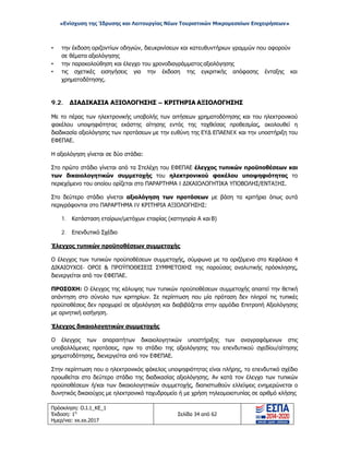 «Ενίσχυση της Ίδρυσης και Λειτουργίας Νέων Τουριστικών Μικρομεσαίων Επιχειρήσεων»
• την έκδοση οριζοντίων οδηγιών, διευκρινίσεων και κατευθυντήριων γραμμών που αφορούν
σε θέματα αξιολόγησης
• την παρακολούθηση και έλεγχο του χρονοδιαγράμματος αξιολόγησης
• τις σχετικές εισηγήσεις για την έκδοση της εγκριτικής απόφασης ένταξης και
χρηματοδότησης.
9.2. ΔΙΑΔΙΚΑΣΙΑ ΑΞΙΟΛΟΓΗΣΗΣ – ΚΡΙΤΗΡΙΑ ΑΞΙΟΛΟΓΗΣΗΣ
Με το πέρας των ηλεκτρονικής υποβολής των αιτήσεων χρηματοδότησης και του ηλεκτρονικού
φακέλου υποψηφιότητας εκάστης αίτησης εντός της ταχθείσας προθεσμίας, ακολουθεί η
διαδικασία αξιολόγησης των προτάσεων με την ευθύνη της ΕΥΔ ΕΠΑΕNEK και την υποστήριξη του
ΕΦΕΠΑΕ.
Η αξιολόγηση γίνεται σε δύο στάδια:
Στο πρώτο στάδιο γίνεται από τα Στελέχη του ΕΦΕΠΑΕ έλεγχος τυπικών προϋποθέσεων και
των δικαιολογητικών συμμετοχής του ηλεκτρονικού φακέλου υποψηφιότητας το
περιεχόμενο του οποίου ορίζεται στο ΠΑΡΑΡΤΗΜΑ I ΔΙΚΑΙΟΛΟΓΗΤΙΚΑ ΥΠΟΒΟΛΗΣ/ΕΝΤΑΞΗΣ.
Στο δεύτερο στάδιο γίνεται αξιολόγηση των προτάσεων με βάση τα κριτήρια όπως αυτά
περιγράφονται στο ΠΑΡΑΡΤΗΜΑ IV ΚΡΙΤΗΡΙΑ ΑΞΙΟΛΟΓΗΣΗΣ:
1. Κατάσταση εταίρων/μετόχων εταιρίας (κατηγορία Α και Β)
2. Επενδυτικό Σχέδιο
Έλεγχος τυπικών προϋποθέσεων συμμετοχής
Ο έλεγχος των τυπικών προϋποθέσεων συμμετοχής, σύμφωνα με τα οριζόμενα στο Κεφάλαιο 4
ΔΙΚΑΙΟΥΧΟΙ- ΟΡΟΙ & ΠΡΟΫΠΟΘΕΣΕΙΣ ΣΥΜΜΕΤΟΧΗΣ της παρούσας αναλυτικής πρόσκλησης,
διενεργείται από τον ΕΦΕΠΑΕ.
ΠΡΟΣΟΧΗ: Ο έλεγχος της κάλυψης των τυπικών προϋποθέσεων συμμετοχής απαιτεί την θετική
απάντηση στο σύνολο των κριτηρίων. Σε περίπτωση που μία πρόταση δεν πληροί τις τυπικές
προϋποθέσεις δεν προχωρεί σε αξιολόγηση και διαβιβάζεται στην αρμόδια Επιτροπή Αξιολόγησης
με αρνητική εισήγηση.
Έλεγχος δικαιολογητικών συμμετοχής
Ο έλεγχος των απαραιτήτων δικαιολογητικών υποστήριξης των αναγραφόμενων στις
υποβαλλόμενες προτάσεις, πριν το στάδιο της αξιολόγησης του επενδυτικού σχεδίου/αίτησης
χρηματοδότησης, διενεργείται από τον ΕΦΕΠΑΕ.
Στην περίπτωση που ο ηλεκτρονικός φάκελος υποψηφιότητας είναι πλήρης, το επενδυτικό σχέδιο
προωθείται στο δεύτερο στάδιο της διαδικασίας αξιολόγησης. Αν κατά τον έλεγχο των τυπικών
προϋποθέσεων ή/και των δικαιολογητικών συμμετοχής, διαπιστωθούν ελλείψεις ενημερώνεται ο
δυνητικός δικαιούχος με ηλεκτρονικό ταχυδρομείο ή με χρήση τηλεομοιοτυπίας σε αριθμό κλήσης
Πρόσκληση: Ο.Ι.1_ΚΕ_1
Έκδοση: 1η
Ημερ/νια: xx.xx.2017
Σελίδα 34 από 62
ΑΔΑ: ΩΞ16465ΧΙ8-Ο4Θ
 