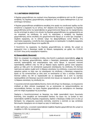 «Ενίσχυση της Ίδρυσης και Λειτουργίας Νέων Τουριστικών Μικρομεσαίων Επιχειρήσεων»
10.3.ΚΑΤΑΒΟΛΗ ΕΝΙΣΧΥΣΗΣ
Η δημόσια χρηματοδότηση που αναλογεί στους δικαιούχους καταβάλλεται από τον ΕΦ. Ο χρόνος
καταβολής της δημόσιας χρηματοδότησης επηρεάζεται από την άμεση διαθεσιμότητα ή μη των
αντίστοιχων πιστώσεων.
Η δημόσια χρηματοδότηση καταβάλλεται απευθείας στον φορέα του επενδυτικού σχεδίου και δεν
επιτρέπεται η εκχώρησή της σε τρίτους. Κατ' εξαίρεση είναι δυνατή η εκχώρηση της δημόσιας
χρηματοδότησης (εκτός της προκαταβολής) σε χρηματοπιστωτικό ίδρυμα για την παροχή δανείου
που θα αντιστοιχεί σε μέρος ή στο σύνολο της δημόσιας χρηματοδότησης που χρησιμοποιείται για
την υλοποίηση της επένδυσης. Σε αυτές τις περιπτώσεις η καταβολή της δημόσιας
χρηματοδότησης γίνεται απευθείας στο χρηματοπιστωτικό ίδρυμα με το οποίο έχει υπογραφεί η
σύμβαση εκχώρησης, για το ισόποσο τμήμα του βραχυπρόθεσμου αυτού δανείου. Στις
περιπτώσεις εκχώρησης, ο επενδυτής είναι υποχρεωμένος να προσκομίσει τη σύμβαση εκχώρησης
με το χρηματοπιστωτικό ίδρυμα στον αρμόδιο ΕΦ.
Η δυνατότητα της εκχώρησης της δημόσιας χρηματοδότησης σε τράπεζα, δεν μπορεί να
εφαρμοστεί όταν ο δικαιούχος προβεί σε δήλωση προσχώρησης για χρήση του ESCROW
ACCOUNT όπως αυτός περιγράφεται παρακάτω.
Α) Προκαταβολή (δυνητική)
Μετά την υπογραφή της απόφασης ένταξης, είναι δυνατή η χορήγηση προκαταβολής, μέχρι το
40% της δημόσιας χρηματοδότησης, εφόσον ο δικαιούχος προσκομίσει ισόποση εγγυητική
επιστολή προκαταβολής από αναγνωρισμένο προς τούτο ίδρυμα. Η εγγυητική επιστολή
προκαταβολής εκδίδεται υπέρ του ΕΦ με διάρκεια ισχύος αορίστου χρόνου ή/και ορισμένου
χρόνου με λήξη μετά την καταληκτική ημερομηνία ολοκλήρωσης της επένδυσης. Στη δεύτερη
περίπτωση και εφόσον συμβεί κατά τη διάρκεια υλοποίησης της επένδυσης, η εγγυητική επιστολή
ορισμένου χρόνου να λήγει πριν την ολοκλήρωση της επένδυσης, ο δικαιούχος υποχρεούται,
άμεσα να την αντικαταστήσει με άλλη ώστε να ικανοποιείται εκ νέου η ανωτέρω απαίτηση.
Αποτελεί ευθύνη του ΕΦ να παρακολουθεί και να εξασφαλίζει ότι η κατά τα ανωτέρω
προσκομισθείσα από δικαιούχο εγγυητική επιστολή είναι έγκυρη και παραμένει σε ισχύ καθ’ όλη
τη διάρκεια υλοποίησης της επένδυσής του.
Η εγγυητική επιστολή προκαταβολής δύναται, έπειτα από αίτημα του δικαιούχου, να απομειώνεται
σταδιακά με βάση ισόποσο συμψηφισμό της με αναλογούσα σε πραγματοποιηθείσες και
πιστοποιηθείσες δαπάνες του έργου δημόσια χρηματοδότηση και επιστρέφεται στο δικαιούχο
μετά τον πλήρη συμψηφισμό της ως ανωτέρω.
Παρέχεται η δυνατότητα/επιλογή σε δικαιούχο που έλαβε προκαταβολή έναντι Εγγυητικής
Επιστολής, όταν ελεγχθούν και πιστοποιηθούν δαπάνες του έργου του, να ζητήσει εκ νέου
προκαταβολή πρόσθετης δημόσιας επιχορήγησης. Εφόσον ο δικαιούχος επιλέξει αυτό να γίνει με
διατήρηση της υπάρχουσας εγγυητικής επιστολής, απαιτείται η επιστολή να έχει κατάλληλα
διατυπωμένο περιεχόμενο και να επαρκεί ως προς το ποσό/ύψος της.
Σε κάθε περίπτωση, η συνολική προκαταβολικά ληφθείσα δημόσια χρηματοδότηση δεν μπορεί να
υπερβαίνει το 40% της εγκεκριμένης.
Πρόσκληση: Ο.Ι.1_ΚΕ_1
Έκδοση: 1η
Ημερ/νια: xx.xx.2017
Σελίδα 48 από 62
ΑΔΑ: ΩΞ16465ΧΙ8-Ο4Θ
 