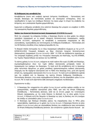 «Ενίσχυση της Ίδρυσης και Λειτουργίας Νέων Τουριστικών Μικρομεσαίων Επιχειρήσεων»
Β) Ενδιάμεση/σες καταβολή/λες
Καταβάλλονται έπειτα από υποβολή σχετικού Αιτήματος Επαλήθευσης - Πιστοποίησης από
πλευράς δικαιούχου και πιστοποίηση φυσικού και οικονομικού αντικειμένου, όπου και
προσδιορίζεται το ύψος των επιλέξιμων δαπανών του έργου μέχρι τη στιγμή της υποβολής του
Αιτήματος, και η αναλογούσα δημόσια χρηματοδότηση.
Σωρευτικά οι ενδιάμεσες καταβολές στον εκάστοτε δικαιούχο δεν μπορούν να υπερβούν το 80%
της εγκεκριμένης δημόσιας χρηματοδότησης.
Χρήση του Ανοικτού Καταπιστευτικού Λογαριασμού (ESCROW Account)
Μετά την υπογραφή της απόφασης ένταξης, ο δικαιούχος δύναται να κάνει χρήση του ειδικού
τραπεζικού λογαριασμού με τη μορφή «Ανοιχτού Καταπιστευτικού Λογαριασμού», εφεξής
ESCROW ACCOUNT, προκειμένου να καταβληθεί η αναλογούσα επιχορήγηση σε ήδη
υλοποιηθείσες, τιμολογηθείσες και πιστοποιημένες σε Ενδιάμεση Επαλήθευση – Πιστοποίηση από
τον ΕΦ δαπάνες απευθείας στους παρόχους/προμηθευτές του.
Το θεσμικό πλαίσιο λειτουργίας του εν λόγω λογαριασμού καθορίζεται σύμφωνα με την με Α.Π.
62550/10.6.2016 Υπουργική Απόφαση με θέμα «Σύσταση Ανοιχτού Καταπιστευτικού
(Δεσμευμένου) Λογαριασμού (Escrow Account)» (ΦΕΚ΄ Β 1738) και εξειδικεύεται περαιτέρω με
την υπογραφή Σύμβασης μεταξύ του Υπουργείου Οικονομίας και Ανάπτυξης, της ΕΥΔ ΕΠΑΝΕΚ,
του Ταμείου Παρακαταθηκών και Δανείων και του ΕΦΕΠΑΕ.
Το κόστος χρήσης Escrow Account, ανέρχεται σε ποσό τριάντα δύο ευρώ (32,00€) ανά δικαιούχο,
συμπεριλαμβανομένων όλων των τυχόν εξόδων ηλεκτρονικής μεταφοράς ποσών σε
λογαριασμούς των παρόχων του δικαιούχου. Το ποσό αυτό θα καταβάλλεται από το Δικαιούχο
μέσω πιστωτικών ιδρυμάτων, με χρήση μοναδικού προσωποποιημένου κωδικού ηλεκτρονικής
πληρωμής που θα παρέχεται ηλεκτρονικά από το ΠΣΚΕ στον δικαιούχο όταν, μετά από σχετική
αίτησή του, προσχωρήσει ηλεκτρονικά στον Escrow Account. Το ποσό αυτό καταβάλλεται εφάπαξ
πριν την υποβολή από το δικαιούχο της πρώτης Αίτησης Ενδιάμεσης Επαλήθευσης –
Πιστοποίησης Δαπανών, στην οποία περιλαμβάνονται δαπάνες που θα εξοφληθούν μέσω Escrow
Account. Με το ποσό αυτό εξαντλείται κάθε οικονομική υποχρέωση τουδικαιούχου.
Σημειώνονται τα εξής :
1. Ο δικαιούχος δεν υποχρεούται στη χρήση Escrow Account ωστόσο εφόσον επιλέξει να τον
χρησιμοποιήσει, υποβάλλει ηλεκτρονικά μέσω ΠΣΚΕ, πριν από την Αίτηση Ενδιάμεσης
Επαλήθευσης – Πιστοποίησης Δαπανών, αλλά και σε έντυπη μορφή την τυποποιημένη
δήλωση προσχώρησης, με την οποία δηλώνει τη βούλησή του να κάνει χρήση Escrow
Account. Η δήλωση αυτή δεν δεσμεύει το δικαιούχο ως προς τις δαπάνες που στη συνέχεια
θα επιλέξει να υλοποιηθούν μέσω Escrow Account.
2. Ο δικαιούχος έχει δικαίωμα είσπραξης μέρους της επιχορήγησης (έως το 40%) μέσω
προκαταβολής, παράλληλα με τη χρήση του Escrow Account. Ο δικαιούχος δύναται να κάνει
χρήση Escrow Account μόνο για υλοποιηθείσες δαπάνες που υποβάλλονται προς πιστοποίηση
σε Αίτηση Ενδιάμεσης Επαλήθευσης Δαπανών. Δεν επιτρέπεται η χρήση Escrow Account για
Πρόσκληση: Ο.Ι.1_ΚΕ_1
Έκδοση: 1η
Ημερ/νια: xx.xx.2017
Σελίδα 49 από 62
ΑΔΑ: ΩΞ16465ΧΙ8-Ο4Θ
 