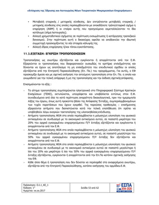 «Ενίσχυση της Ίδρυσης και Λειτουργίας Νέων Τουριστικών Μικρομεσαίων Επιχειρήσεων»
• Μεταβολή εταιρικής / μετοχικής σύνθεσης. Δεν επιτρέπονται μεταβολές εταιρικής /
μετοχικής σύνθεσης στις οποίες περιλαμβάνονται με οποιοδήποτε τρόπο/εταιρικό σχήμα η
επιχείρηση (ΑΦΜ) ή οι εταίροι αυτής που προηγούμενα εκμεταλλεύονταν το ίδιο
κατάλυμα (σήμα λειτουργίας).
• Αλλαγή χρηματοδοτικού σχήματος σε περίπτωση ενσωμάτωσης ή κατάργησης τραπεζικού
δανεισμού. Στην περίπτωση αυτή ο δικαιούχος οφείλει να αποδεικνύει την ιδιωτική
συμμετοχή προσκομίζοντας τα νέα στοιχεία κάλυψής της.
• Αλλαγή έδρας επιχείρησης ή/και τόπου εγκατάστασης.
11.3.ΕΞΕΤΑΣΗ- ΕΓΚΡΙΣΗ ΤΡΟΠΟΠΟΙΗΣΕΩΝ
Τροποποιήσεις ως ανωτέρω εξετάζονται και εγκρίνονται ή απορρίπτονται από τον Ε.Φ.
Εξαιρούνται οι τροποποιήσεις που διαφοροποιούν ουσιωδώς τα κριτήρια επιλεξιμότητας και
δύνανται να έχουν ως αποτέλεσμα τη μη επιλεξιμότητα του επενδυτικού σχεδίου οι οποίες
εξετάζονται από την Επιτροπή Παρακολούθησης (Επ. Πα.) του προγράμματος. Για αυτές, ο ΕΦ
προσκομίζει άμεσα και με σχετική εισήγηση την αιτούμενη τροποποίηση στην Επ. Πα. η οποία και
γνωμοδοτεί για την τελική απόρριψη ή μη της τροποποίησης και την έκδοση σχετικήςαπόφασης.
Επισημαίνονται τα εξής :
− Το αίτημα τροποποίησης συμπληρώνεται ηλεκτρονικά στο Πληροφοριακό Σύστημα Κρατικών
Ενισχύσεων (ΠΣΚΕ), εκτυπώνεται, υπογράφεται και υποβάλλεται εντύπως στον Ε.Φ.
συνοδευόμενο από όλα τα κατά περίπτωση απαραίτητα δικαιολογητικά, πριν την ημερομηνία
λήξης του έργου, όπως αυτή προκύπτει βάσει της Απόφασης Ένταξης, συμπεριλαμβανομένων
των τυχόν παρατάσεων που έχουν εγκριθεί. Της παρούσας προθεσμίας – επισήμανσης
εξαιρούνται αιτήματα που διαπιστώνεται κατά την τελική επαλήθευση ότι πρέπει να
υποβληθούν λόγω αναγκών τακτοποίησης της υλοποιηθείσας επένδυσης.
− Αιτήματα τροποποίησης ΦΟΑ στα οποία περιλαμβάνεται η μείωση/μη υλοποίηση του φυσικού
αντικειμένου σε συνδυασμό με το οικονομικό αντικείμενο αυτού, σε ποσοστό μικρότερο του
20% του αρχικά εγκεκριμένου επιχορηγούμενου Π/Υ ένταξης εξετάζονται και εγκρίνονται ή
απορρίπτονται από τον Ε.Φ.
− Αιτήματα τροποποίησης ΦΟΑ στα οποία περιλαμβάνεται η μείωση/μη υλοποίηση του φυσικού
αντικειμένου σε συνδυασμό με το οικονομικό αντικείμενο αυτού, σε ποσοστό μεγαλύτερο του
50% του αρχικά εγκεκριμένου επιχορηγούμενου Π/Υ ένταξης δεν εξετάζονται και
απορρίπτονται από τον Ε.Φ.
− Αιτήματα τροποποίησης ΦΟΑ στα οποία περιλαμβάνεται η μείωση/μη υλοποίηση του φυσικού
αντικειμένου σε συνδυασμό με το οικονομικό αντικείμενο αυτού σε ποσοστό μεγαλύτερο ή
ίσο του 20% και μικρότερο ή ίσο του 50% του αρχικά εγκεκριμένου επιχορηγούμενου Π/Υ
ένταξης εξετάζονται, εγκρίνονται ή απορρίπτονται από την Επ.Πα κατόπιν σχετικής εισήγησης
του ΕΦ.
− Κάθε άλλο θέμα ή τροποποίηση που δεν δύναται να περιληφθεί στα αναφερόμενα ανωτέρω,
εξετάζεται από την Επιτροπή Παρακολούθησης, κατόπιν εισήγησης του αρμόδιουΕ.Φ.
Πρόσκληση: Ο.Ι.1_ΚΕ_1
Έκδοση: 1η
Ημερ/νια: xx.xx.2017
Σελίδα 53 από 62
ΑΔΑ: ΩΞ16465ΧΙ8-Ο4Θ
 