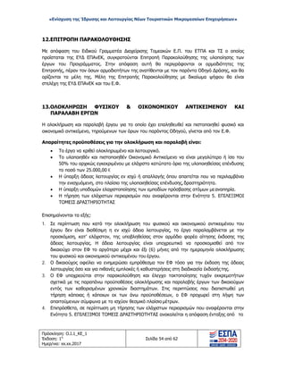 «Ενίσχυση της Ίδρυσης και Λειτουργίας Νέων Τουριστικών Μικρομεσαίων Επιχειρήσεων»
12.ΕΠΙΤΡΟΠΗ ΠΑΡΑΚΟΛΟΥΘΗΣΗΣ
Με απόφαση του Ειδικού Γραμματέα Διαχείρισης Τομεακών Ε.Π. του ΕΤΠΑ και ΤΣ ο οποίος
προΐσταται της ΕΥΔ ΕΠΑνΕΚ, συγκροτούνται Επιτροπή Παρακολούθησης της υλοποίησης των
έργων του Προγράμματος. Στην απόφαση αυτή θα περιγράφονται οι αρμοδιότητες της
Επιτροπής, πέραν τον όσων αρμοδιοτήτων της ανατίθενται με τον παρόντα Οδηγό Δράσης, και θα
ορίζονται τα μέλη της. Μέλη της Επιτροπής Παρακολούθησης με δικαίωμα ψήφου θα είναι
στελέχη της ΕΥΔ ΕΠΑνΕΚ και του Ε.Φ.
13.ΟΛΟΚΛΗΡΩΣΗ ΦΥΣΙΚΟΥ & ΟΙΚΟΝΟΜΙΚΟΥ ΑΝΤΙΚΕΙΜΕΝΟΥ ΚΑΙ
ΠΑΡΑΛΑΒΗ ΕΡΓΩΝ
Η ολοκλήρωση και παραλαβή έργου για το οποίο έχει επαληθευθεί και πιστοποιηθεί φυσικό και
οικονομικό αντικείμενο, τηρούμενων των όρων του παρόντος Οδηγού, γίνεται από τον Ε.Φ.
Απαραίτητες προϋποθέσεις για την ολοκλήρωση και παραλαβή είναι:
• Το έργο να κριθεί ολοκληρωμένο και λειτουργικό.
• Το υλοποιηθέν και πιστοποιηθέν Οικονομικό Αντικείμενο να είναι μεγαλύτερο ή ίσο του
50% του αρχικώς εγκεκριμένου με ελάχιστο κατώτατο όριο της υλοποιηθείσας επένδυσης
το ποσό των 25.000,00 €
• Η ύπαρξη άδειας λειτουργίας εν ισχύ ή απαλλαγής όπου απαιτείται που να περιλαμβάνει
την ενισχυόμενη, στο πλαίσιο της υλοποιηθείσας επένδυσης, δραστηριότητα.
• Η ύπαρξη υποδομών ελαχιστοποίησης των εμποδίων πρόσβασης ατόμων μεαναπηρία.
• Η τήρηση των ελάχιστων περιορισμών που αναφέρονται στην Ενότητα 5. ΕΠΙΛΕΞΙΜΟΙ
ΤΟΜΕΙΣ ΔΡΑΣΤΗΡΙΟΤΗΤΑΣ
Επισημαίνονται τα εξής:
1. Σε περίπτωση που κατά την ολοκλήρωση του φυσικού και οικονομικού αντικειμένου του
έργου δεν είναι διαθέσιμη η εν ισχύ άδεια λειτουργίας, το έργο παραλαμβάνεται με την
προσκόμιση, κατ’ ελάχιστον, της υποβληθείσας στον αρμόδιο φορέα αίτησης έκδοσης της
άδειας λειτουργίας. Η άδεια λειτουργίας είναι υποχρεωτικό να προσκομισθεί από τoν
δικαιούχο στον ΕΦ το αργότερο μέχρι και έξι (6) μήνες από την ημερομηνία ολοκλήρωσης
του φυσικού και οικονομικού αντικειμένου του έργου.
2. Ο δικαιούχος οφείλει να ενημερώσει εμπρόθεσμα τον ΕΦ τόσο για την έκδοση της άδειας
λειτουργίας όσο και για πιθανές εμπλοκές ή καθυστερήσεις στη διαδικασία έκδοσήςτης.
3. Ο ΕΦ υποχρεούται στην παρακολούθηση και έλεγχο τακτοποίησης τυχόν εκκρεμοτήτων
σχετικά με τις παραπάνω προϋποθέσεις ολοκλήρωσης και παραλαβής έργων των δικαιούχων
εντός των καθορισμένων χρονικών διαστημάτων. Στις περιπτώσεις που διαπιστωθεί μη
τήρηση κάποιας ή κάποιων εκ των άνω προϋποθέσεων, ο ΕΦ προχωρεί στη λήψη των
απαιτούμενων σύμφωνα με το ισχύον θεσμικό πλαίσιο μέτρων.
4. Επιπρόσθετα, σε περίπτωση μη τήρησης των ελάχιστων περιορισμών που αναφέρονται στην
Ενότητα 5. ΕΠΙΛΕΞΙΜΟΙ ΤΟΜΕΙΣ ΔΡΑΣΤΗΡΙΟΤΗΤΑΣ ανακαλείται η απόφαση ένταξης από το
Πρόσκληση: Ο.Ι.1_ΚΕ_1
Έκδοση: 1η
Ημερ/νια: xx.xx.2017
Σελίδα 54 από 62
ΑΔΑ: ΩΞ16465ΧΙ8-Ο4Θ
 