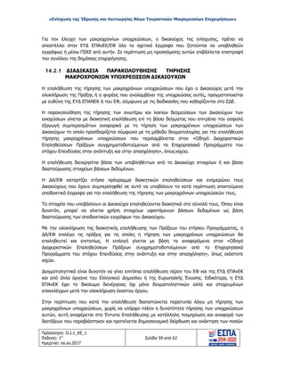 «Ενίσχυση της Ίδρυσης και Λειτουργίας Νέων Τουριστικών Μικρομεσαίων Επιχειρήσεων»
Για τον έλεγχο των μακροχρονίων υποχρεώσεων, ο δικαιούχος της ενίσχυσης, πρέπει να
αποστέλλει στην ΕΥΔ ΕΠΑνΕΚ/ΕΦ όλα τα σχετικά έγγραφα που ζητούνται να υποβληθούν
εγγράφως ή μέσω ΠΣΚΕ από αυτήν. Σε περίπτωση μη προσκόμισης αυτών επιβάλλεται επιστροφή
του συνόλου της δημόσιας επιχορήγησης.
14.2.1 ΔΙΑΔΙΚΑΣΙΑ ΠΑΡΑΚΟΛΟΥΘΗΣΗΣ ΤΗΡΗΣΗΣ
ΜΑΚΡΟΧΡΟΝΙΩΝ ΥΠΟΧΡΕΩΣΕΩΝ ΔΙΚΑΙΟΥΧΩΝ
Η επαλήθευση της τήρησης των μακροχρόνιων υποχρεώσεων που έχει ο Δικαιούχος μετά την
ολοκλήρωση της Πράξης ή ο φορέας που αναλαμβάνει της υποχρεώσεις αυτές, πραγματοποιείται
με ευθύνη της ΕΥΔ ΕΠΑΝΕΚ ή του ΕΦ, σύμφωνα με τις διαδικασίες που καθορίζονται στο ΣΔΕ.
Η παρακολούθηση της τήρησης των ανωτέρω και λοιπών δεσμεύσεων των Δικαιούχων των
ενισχύσεων γίνεται με διοικητική επαλήθευση επί τη βάσει δείγματος που επιτρέπει την ασφαλή
εξαγωγή συμπερασμάτων αναφορικά με τη τήρηση των μακροχρόνιων υποχρεώσεων των
Δικαιούχων το οποίο προσδιορίζεται σύμφωνα με τη μέθοδο δειγματοληψίας για την επαλήθευση
τήρησης μακροχρόνιων υποχρεώσεων που περιλαμβάνεται στον «Οδηγό Διαχειριστικών
Επαληθεύσεων Πράξεων συγχρηματοδοτούμενων από τα Επιχειρησιακά Προγράμματα του
στόχου Επενδύσεις στην ανάπτυξη και στην απασχόληση», όπως ισχύει.
Η επαλήθευση διενεργείται βάσει των υποβληθέντων από το Δικαιούχο στοιχείων ή και βάσει
διασταύρωσης στοιχείων βάσεων δεδομένων.
Η ΔΑ/ΕΦ καταρτίζει ετήσιο πρόγραμμα διοικητικών επαληθεύσεων και ενημερώνει τους
Δικαιούχους που έχουν συμπεριληφθεί σε αυτό να υποβάλουν τα κατά περίπτωση απαιτούμενα
αποδεικτικά έγγραφα για την επαλήθευση της τήρησης των μακροχρόνιων υποχρεώσεών τους.
Τα στοιχεία που υποβάλλουν οι Δικαιούχοι επαληθεύονται διοικητικά στο σύνολό τους. Όπου είναι
δυνατόν, μπορεί να γίνεται χρήση στοιχείων υφιστάμενων βάσεων δεδομένων ως βάση
διασταύρωσης των αποδεικτικών εγγράφων του Δικαιούχου.
Με την ολοκλήρωση της διοικητικής επαλήθευσης των Πράξεων του ετήσιου Προγράμματος, η
ΔΑ/ΕΦ επιλέγει τις πράξεις για τις οποίες η τήρηση των μακροχρόνιων υποχρεώσεων θα
επαληθευτεί και επιτοπίως. Η επιλογή γίνεται με βάση τα αναφερόμενα στον «Οδηγό
Διαχειριστικών Επαληθεύσεων Πράξεων συγχρηματοδοτούμενων από τα Επιχειρησιακά
Προγράμματα του στόχου Επενδύσεις στην ανάπτυξη και στην απασχόληση», όπως εκάστοτε
ισχύει.
Δειγματοληπτικά είναι δυνατόν να γίνει επιτόπια επαλήθευση πέραν του ΕΦ και της ΕΥΔ ΕΠΑνΕΚ
και από άλλα όργανα του Ελληνικού Δημοσίου ή της Ευρωπαϊκής Ένωσης. Ειδικότερα, η ΕΥΔ
ΕΠΑνΕΚ έχει το δικαίωμα διενέργειας όχι μόνο δειγματοληπτικών αλλά και στοχευμένων
επανελέγχων μετά την ολοκλήρωση έκαστου έργου.
Στην περίπτωση που κατά την επαλήθευση διαπιστώνεται παρατυπία λόγω μη τήρησης των
μακροχρόνιων υποχρεώσεων, χωρίς να υπάρχει πλέον η δυνατότητα τήρησης των υποχρεώσεων
αυτών, αυτή αναφέρεται στο Έντυπο Επαλήθευσης με κατάλληλη τεκμηρίωση και αναφορά των
διατάξεων που παραβιάστηκαν και προτείνεται δημοσιονομική διόρθωση και ανάκτηση των ποσών
Πρόσκληση: Ο.Ι.1_ΚΕ_1
Έκδοση: 1η
Ημερ/νια: xx.xx.2017
Σελίδα 59 από 62
ΑΔΑ: ΩΞ16465ΧΙ8-Ο4Θ
 