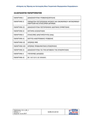 «Ενίσχυση της Ίδρυσης και Λειτουργίας Νέων Τουριστικών Μικρομεσαίων Επιχειρήσεων»
16.ΚΑΤΑΛΟΓΟΣ ΠΑΡΑΡΤΗΜΑΤΩΝ
ΠΑΡΑΡΤΗΜΑ I ΔΙΚΑΙΟΛΟΓΗΤΙΚΑ ΥΠΟΒΟΛΗΣ/ΕΝΤΑΞΗΣ
ΠΑΡΑΡΤΗΜΑ II ΠΑΡΑΔΟΤΕΑ ΠΙΣΤΟΠΟΙΗΣΗΣ ΦΥΣΙΚΟΥ ΚΑΙ ΟΙΚΟΝΟΜΙΚΟΥ ΑΝΤΙΚΕΙΜΕΝΟΥ
ΕΝΕΡΓΕΙΩΝ ΚΑΙ ΕΠΙΛΕΞΙΜΩΝ ΔΑΠΑΝΩΝ
ΠΑΡΑΡΤΗΜΑ III ΔΙΚΑΙΟΛΟΓΗΤΙΚΑ ΠΙΣΤΟΠΟΙΗΣΗΣ ΙΔΙΩΤΙΚΗΣ ΣΥΜΜΕΤΟΧΗΣ
ΠΑΡΑΡΤΗΜΑ IV ΚΡΙΤΗΡΙΑ ΑΞΙΟΛΟΓΗΣΗΣ
ΠΑΡΑΡΤΗΜΑ V ΕΠΙΛΕΞΙΜΕΣ ΔΡΑΣΤΗΡΙΟΤΗΤΕΣ (ΚΑΔ)
ΠΑΡΑΡΤΗΜΑ VI ΕΝΤΥΠΟ ΗΛΕΚΤΡΟΝΙΚΗΣ ΥΠΟΒΟΛΗΣ
ΠΑΡΑΡΤΗΜΑ VII ΟΡΙΣΜΟΣ ΜΜΕ
ΠΑΡΑΡΤΗΜΑ VΙΙΙ ΟΡΙΣΜΟΣ ΠΡΟΒΛΗΜΑΤΙΚΗΣ ΕΠΙΧΕΙΡΗΣΗΣ
ΠΑΡΑΡΤΗΜΑ IΧ ΔΙΚΑΙΟΛΟΓΗΤΙΚΑ ΓΙΑ ΤΗΝ ΚΑΤΑΒΟΛΗ ΤΗΣ ΕΠΙΧΟΡΗΓΗΣΗΣ
ΠΑΡΑΡΤΗΜΑ Χ ΥΠΕΥΘΥΝΕΣ ΔΗΛΩΣΕΙΣ
ΠΑΡΑΡΤΗΜΑ ΧI ΕΚ 1407/2013 DE MINIMIS
Πρόσκληση: Ο.Ι.1_ΚΕ_1
Έκδοση: 1η
Ημερ/νια: xx.xx.2017
Σελίδα 62 από 62
ΑΔΑ: ΩΞ16465ΧΙ8-Ο4Θ
 