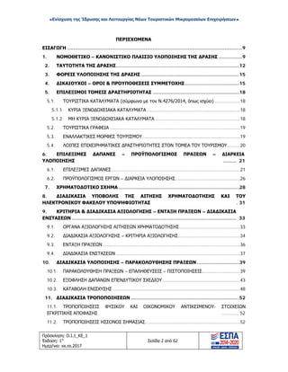 «Ενίσχυση της Ίδρυσης και Λειτουργίας Νέων Τουριστικών Μικρομεσαίων Επιχειρήσεων»
ΠΕΡΙΕΧΟΜΕΝΑ
ΕΙΣΑΓΩΓΗ .......................................................................................................................9
1. ΝΟΜΟΘΕΤΙΚΟ – ΚΑΝΟΝΙΣΤΙΚΟ ΠΛΑΙΣΙΟ ΥΛΟΠΟΙΗΣΗΣ ΤΗΣ ΔΡΑΣΗΣ ................9
2. ΤΑΥΤΟΤΗΤΑ ΤΗΣ ΔΡΑΣΗΣ....................................................................................12
3. ΦΟΡΕΙΣ ΥΛΟΠΟΙΗΣΗΣ ΤΗΣ ΔΡΑΣΗΣ ...................................................................15
4. ΔΙΚΑΙΟΥΧΟΙ – ΟΡΟΙ & ΠΡΟΥΠΟΘΕΣΕΙΣ ΣΥΜΜΕΤΟΧΗΣ.....................................15
5. ΕΠΙΛΕΞΙΜΟΙ ΤΟΜΕΙΣ ΔΡΑΣΤΗΡΙΟΤΗΤΑΣ ...........................................................18
5.1. ΤΟΥΡΙΣΤΙΚΑ ΚΑΤΑΛΥΜΑΤΑ (σύμφωνα με τον Ν.4276/2014, όπως ισχύει) ..................18
5.1.1 ΚΥΡΙΑ ΞΕΝΟΔΟΧΕΙΑΚΑ ΚΑΤΑΛΥΜΑΤΑ ..................................................................18
5.1.2 ΜΗ ΚΥΡΙΑ ΞΕΝΟΔΟΧΕΙΑΚΑ ΚΑΤΑΛΥΜΑΤΑ ............................................................18
5.2. ΤΟΥΡΙΣΤΙΚΑ ΓΡΑΦΕΙΑ ............................................................................................19
5.3. ΕΝΑΛΛΑΚΤΙΚΕΣ ΜΟΡΦΕΣ ΤΟΥΡΙΣΜΟΥ.....................................................................19
5.4. ΛΟΙΠΕΣ ΕΠΙΧΕΙΡΗΜΑΤΙΚΕΣ ΔΡΑΣΤΗΡΙΟΤΗΤΕΣ ΣΤΟΝ ΤΟΜΕΑ ΤΟΥ ΤΟΥΡΙΣΜΟΥ.........20
6. ΕΠΙΛΕΞΙΜΕΣ ΔΑΠΑΝΕΣ – ΠΡΟΫΠΟΛΟΓΙΣΜΟΣ ΠΡΑΞΕΩΝ – ΔΙΑΡΚΕΙΑ
ΥΛΟΠΟΙΗΣΗΣ ......... 21
6.1. ΕΠΙΛΕΞΙΜΕΣ ΔΑΠΑΝΕΣ...........................................................................................21
6.2. ΠΡΟΫΠΟΛΟΓΙΣΜΟΣ ΕΡΓΩΝ – ΔΙΑΡΚΕΙΑ ΥΛΟΠΟΙΗΣΗΣ..............................................26
7. ΧΡΗΜΑΤΟΔΟΤΙΚΟ ΣΧΗΜΑ ..................................................................................28
8. ΔΙΑΔΙΚΑΣΙΑ ΥΠΟΒΟΛΗΣ ΤΗΣ ΑΙΤΗΣΗΣ ΧΡΗΜΑΤΟΔΟΤΗΣΗΣ ΚΑΙ ΤΟΥ
ΗΛΕΚΤΡΟΝΙΚΟΥ ΦΑΚΕΛΟΥ ΥΠΟΨΗΦΙΟΤΗΤΑΣ . 31
9. ΚΡΙΤΗΡΙΑ & ΔΙΑΔΙΚΑΣΙΑ ΑΞΙΟΛΟΓΗΣΗΣ – ΕΝΤΑΞΗ ΠΡΑΞΕΩΝ – ΔΙΑΔΙΚΑΣΙΑ
ΕΝΣΤΑΣΕΩΝ ................................................................................................................ 33
9.1. ΟΡΓΑΝΑ ΑΞΙΟΛΟΓΗΣΗΣ ΑΙΤΗΣΕΩΝ ΧΡΗΜΑΤΟΔΟΤΗΣΗΣ...........................................33
9.2. ΔΙΑΔΙΚΑΣΙΑ ΑΞΙΟΛΟΓΗΣΗΣ – ΚΡΙΤΗΡΙΑ ΑΞΙΟΛΟΓΗΣΗΣ............................................34
9.3. ΕΝΤΑΞΗ ΠΡΑΞΕΩΝ .................................................................................................36
9.4. ΔΙΑΔΙΚΑΣΙΑ ΕΝΣΤΑΣΕΩΝ ........................................................................................37
10. ΔΙΑΔΙΚΑΣΙΑ ΥΛΟΠΟΙΗΣΗΣ – ΠΑΡΑΚΟΛΟΥΘΗΣΗΣ ΠΡΑΞΕΩΝ.............................39
10.1. ΠΑΡΑΚΟΛΟΥΘΗΣΗ ΠΡΑΞΕΩΝ – ΕΠΑΛΗΘΕΥΣΕΙΣ – ΠΙΣΤΟΠΟΙΗΣΕΙΣ...........................39
10.2. ΕΞΟΦΛΗΣΗ ΔΑΠΑΝΩΝ ΕΠΕΝΔΥΤΙΚΟΥ ΣΧΕΔΙΟΥ.......................................................43
10.3. ΚΑΤΑΒΟΛΗ ΕΝΙΣΧΥΣΗΣ ..........................................................................................48
11. ΔΙΑΔΙΚΑΣΙΑ ΤΡΟΠΟΠΟΙΗΣΕΩΝ ..........................................................................52
11.1. ΤΡΟΠΟΠΟΙΗΣΕΙΣ ΦΥΣΙΚΟΥ ΚΑΙ ΟΙΚΟΝΟΜΙΚΟΥ ΑΝΤΙΚΕΙΜΕΝΟΥ- ΣΤΟΙΧΕΙΩΝ
ΕΓΚΡΙΤΙΚΗΣ ΑΠΟΦΑΣΗΣ ............ 52
11.2. ΤΡΟΠΟΠΟΙΗΣΕΙΣ ΗΣΣΟΝΟΣ ΣΗΜΑΣΙΑΣ...................................................................52
Πρόσκληση: Ο.Ι.1_ΚΕ_1
Έκδοση: 1η
Ημερ/νια: xx.xx.2017
Σελίδα 2 από 62
ΑΔΑ: ΩΞ16465ΧΙ8-Ο4Θ
 